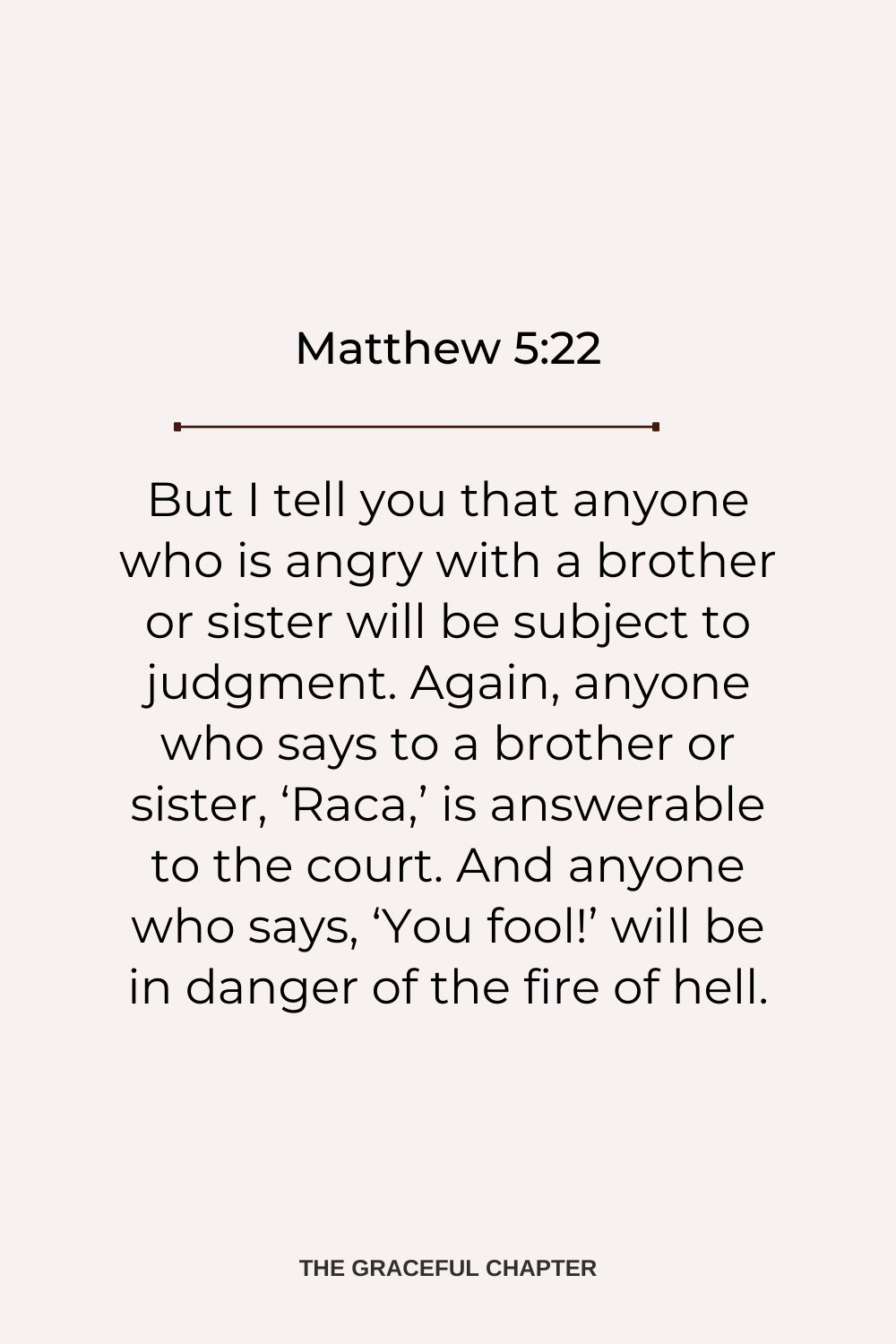 But I tell you that anyone Matthew 5:22who is angry with a brother or sister will be subject to judgment. Again, anyone who says to a brother or sister, ‘Raca,’ is answerable to the court. And anyone who says, ‘You fool!’ will be in danger of the fire of hell. Matthew 5:22