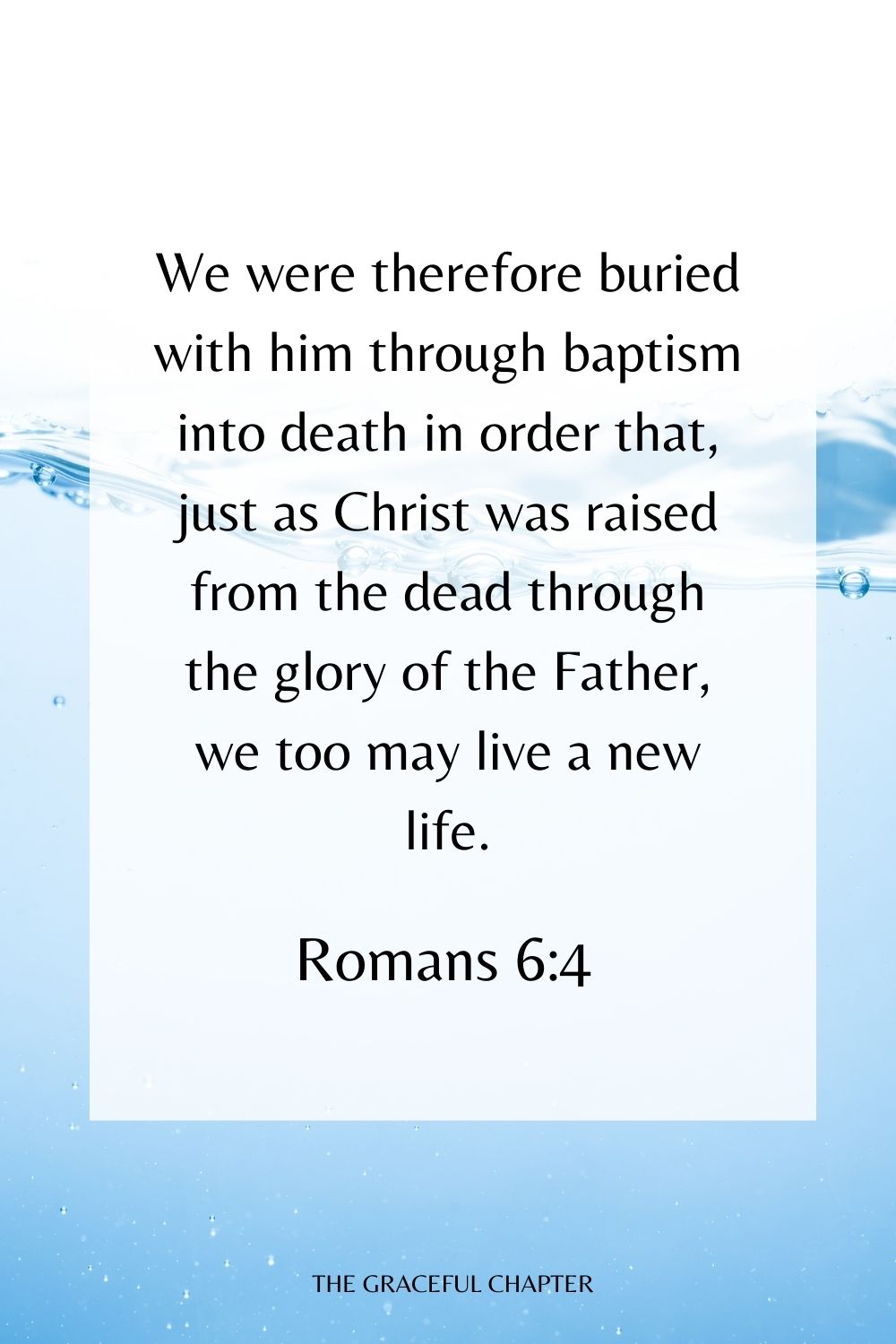 We were therefore buried with him through baptism into death in order that, just as Christ was raised from the dead through the glory of the Father, we too may live a new life. Romans 6:4