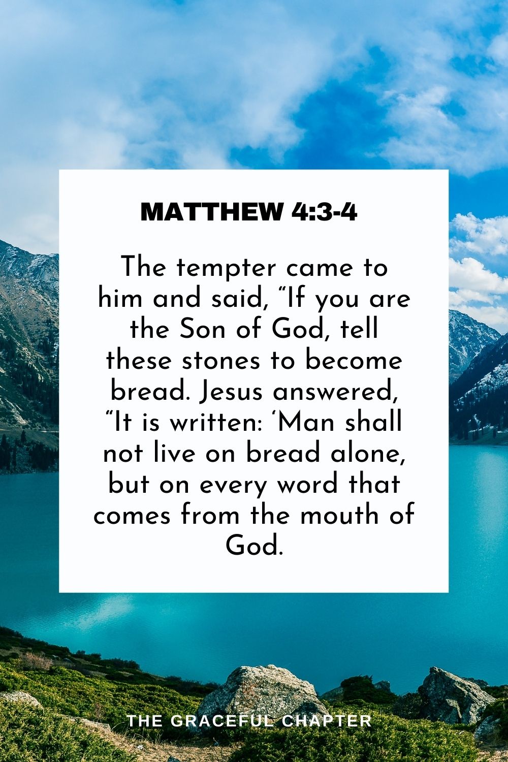 The tempter came to him and said, “If you are the Son of God, tell these stones to become bread. Jesus answered, “It is written: ‘Man shall not live on bread alone, but on every word that comes from the mouth of God. Matthew 4:3-4