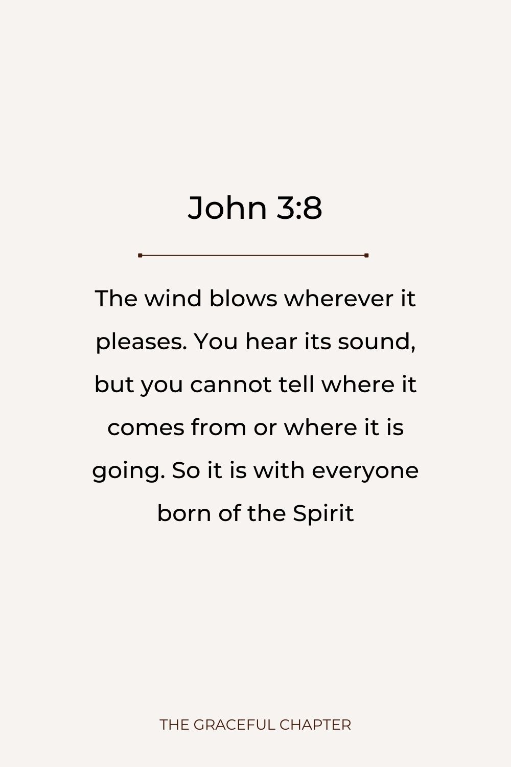 The wind blows wherever it pleases. You hear its sound, but you cannot tell where it comes from or where it is going. So it is with everyone born of the Spirit. John 3:8