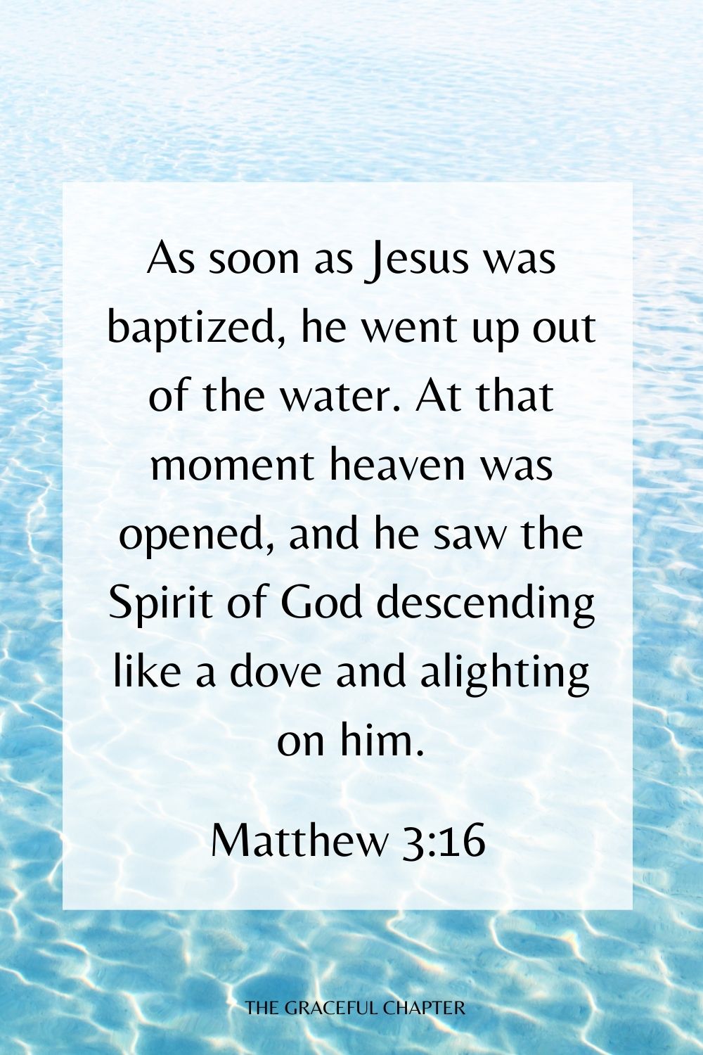 As soon as Jesus was baptized, he went up out of the water. At that moment heaven was opened, and he saw the Spirit of God descending like a dove and alighting on him. Matthew 3:16