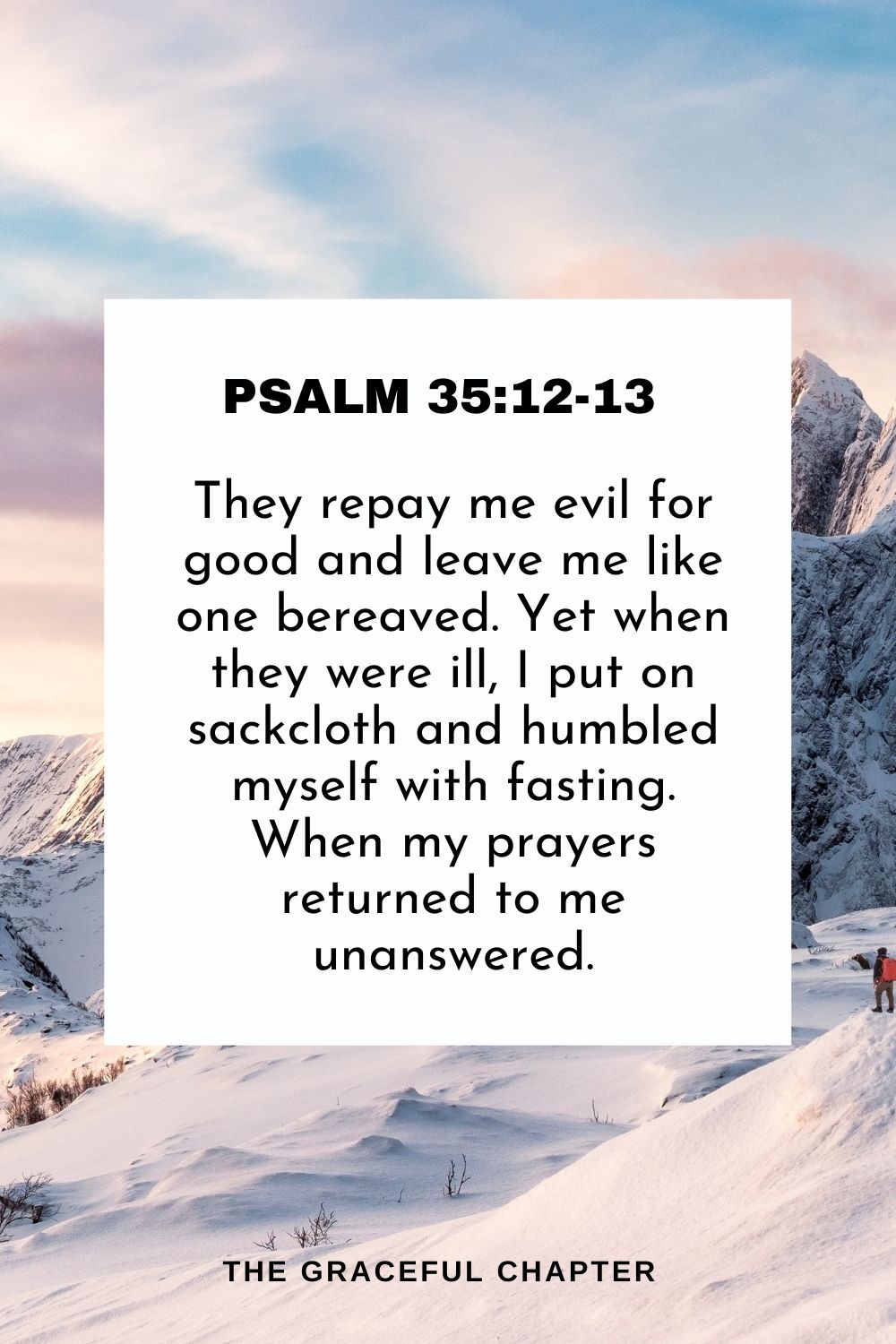 They repay me evil for good and leave me like one bereaved. Yet when they were ill, I put on sackcloth and humbled myself with fasting. When my prayers returned to me unanswered. Psalm 35:12-13