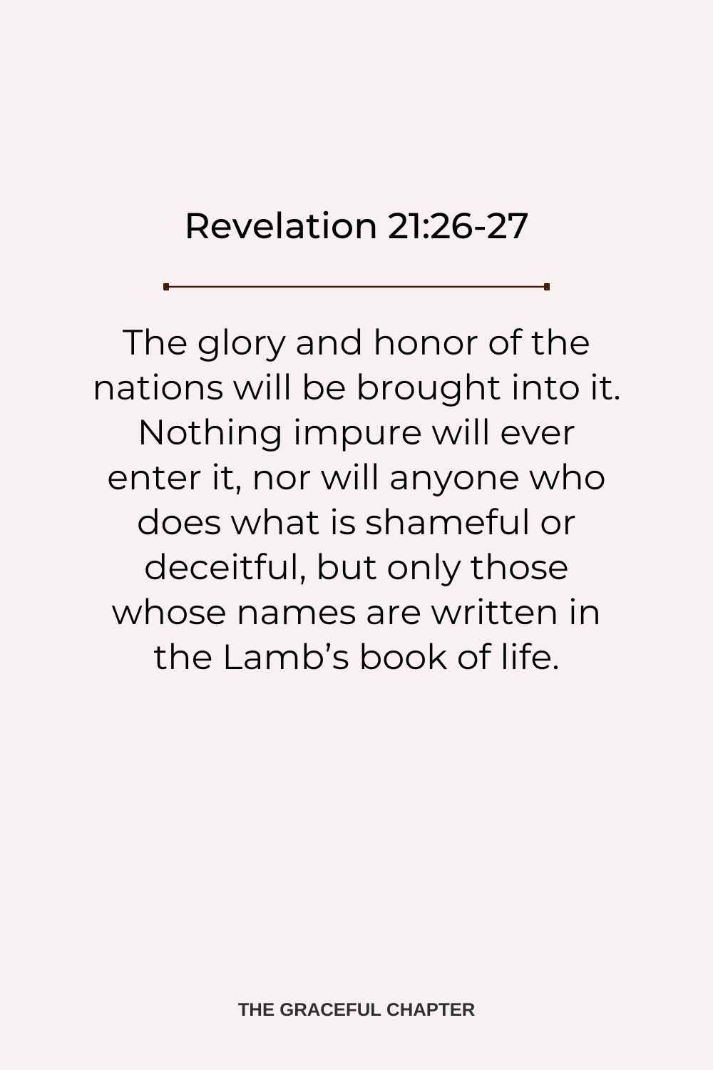 The glory and honor of the nations will be brought into it. Nothing impure will ever enter it, nor will anyone who does what is shameful or deceitful, but only those whose names are written in the Lamb’s book of life. Revelation 21:26-27