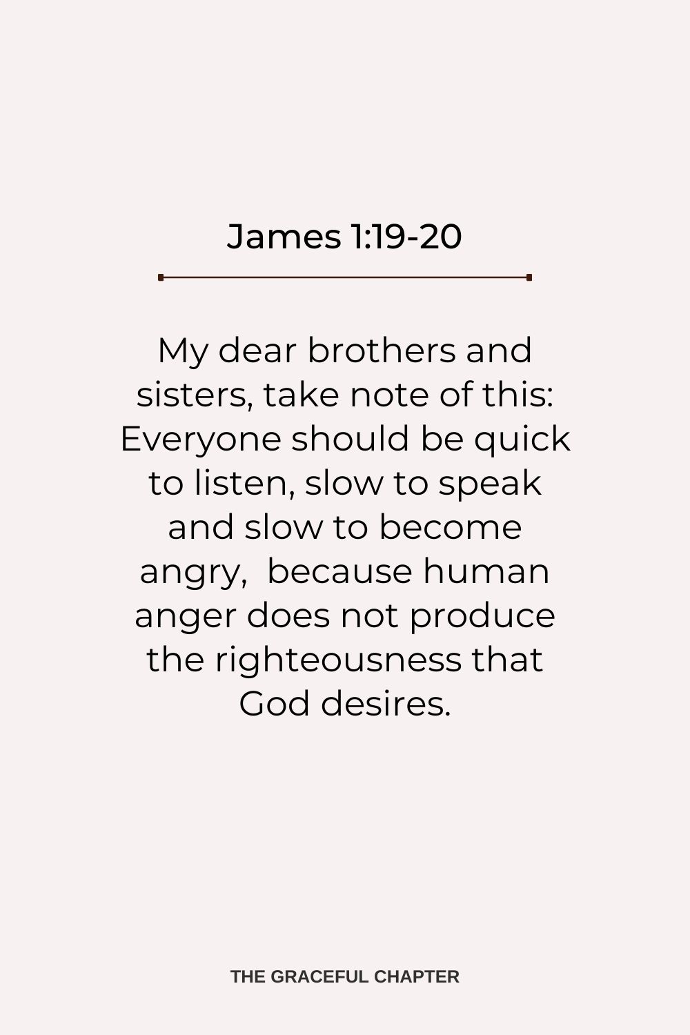 My dear brothers and sisters, take note of this: Everyone should be quick to listen, slow to speak and slow to become angry,  because human anger does not produce the righteousness that God desires. James 1:19-20