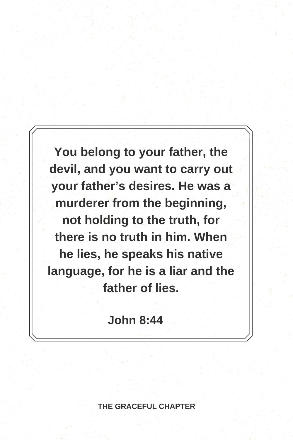 You belong to your father, the devil, and you want to carry out your father’s desires. He was a murderer from the beginning, not holding to the truth, for there is no truth in him. When he lies, he speaks his native language, for he is a liar and the father of lies. John 8:44