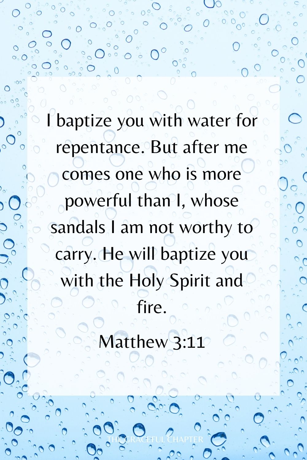 I baptize you with water for repentance. But after me comes one who is more powerful than I, whose sandals I am not worthy to carry. He will baptize you with the Holy Spirit and fire. Matthew 3:11