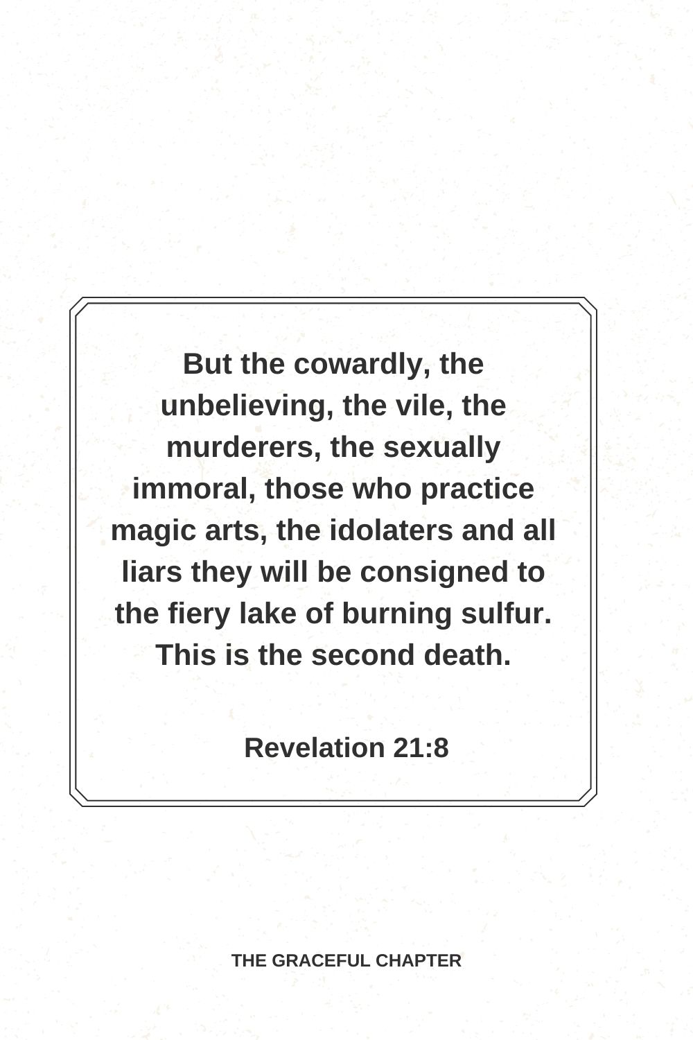 But the cowardly, the unbelieving, the vile, the murderers, the sexually immoral, those who practice magic arts, the idolaters and all liars they will be consigned to the fiery lake of burning sulfur. This is the second death. Revelation 21:8