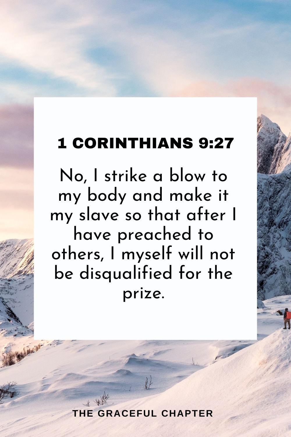 No, I strike a blow to my body and make it my slave so that after I have preached to others, I myself will not be disqualified for the prize. 1 Corinthians 9:27