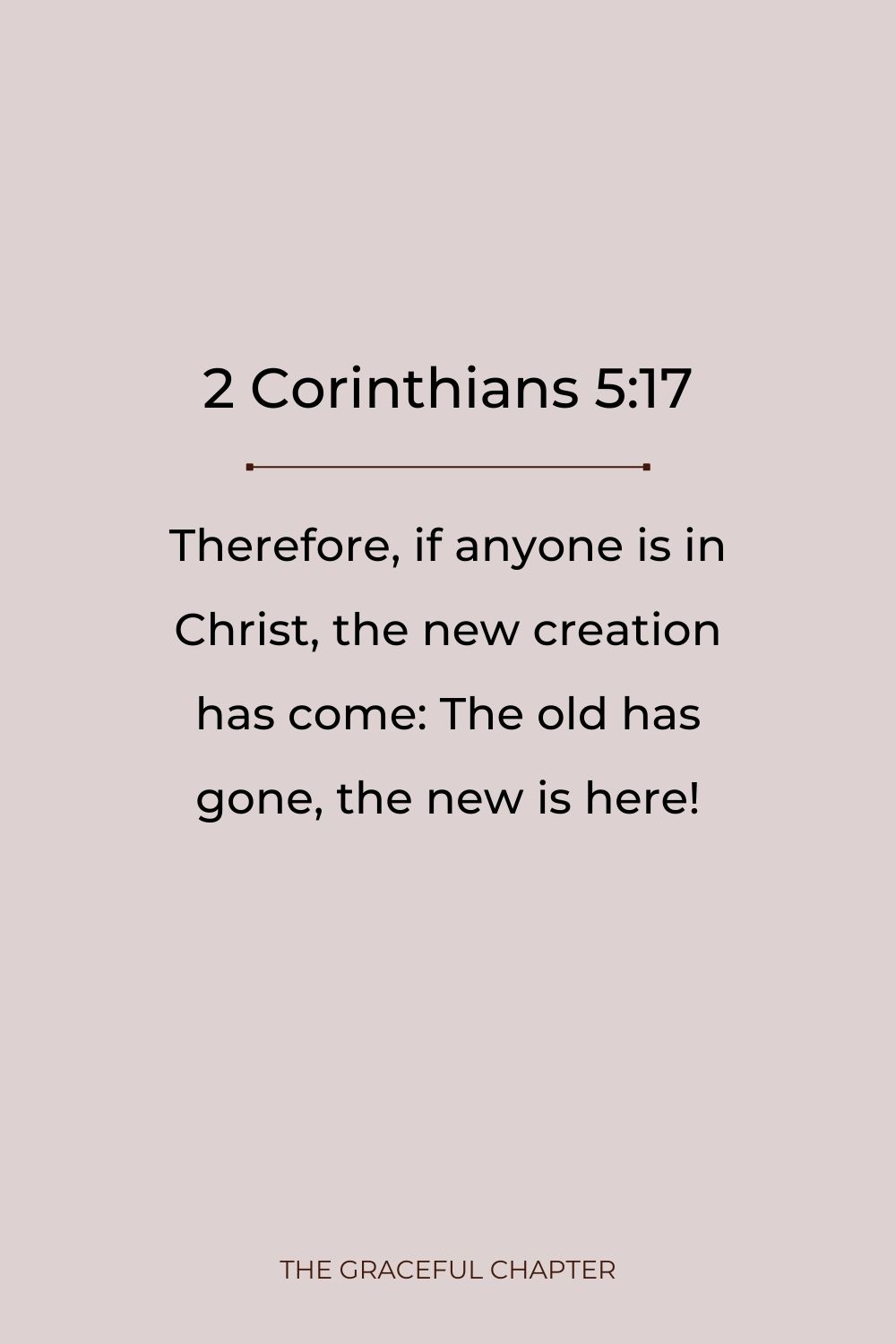Therefore, if anyone is in Christ, the new creation has come: The old has gone, the new is here! 2 Corinthians 5:17