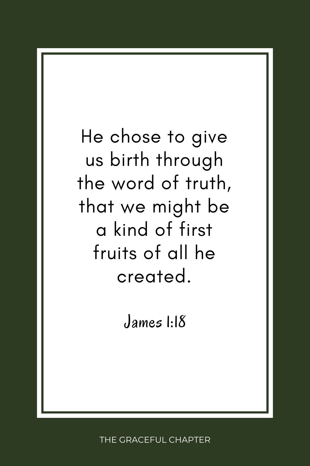 He chose to give us birth through the word of truth, that we might be a kind of first fruits of all he created. James 1:18