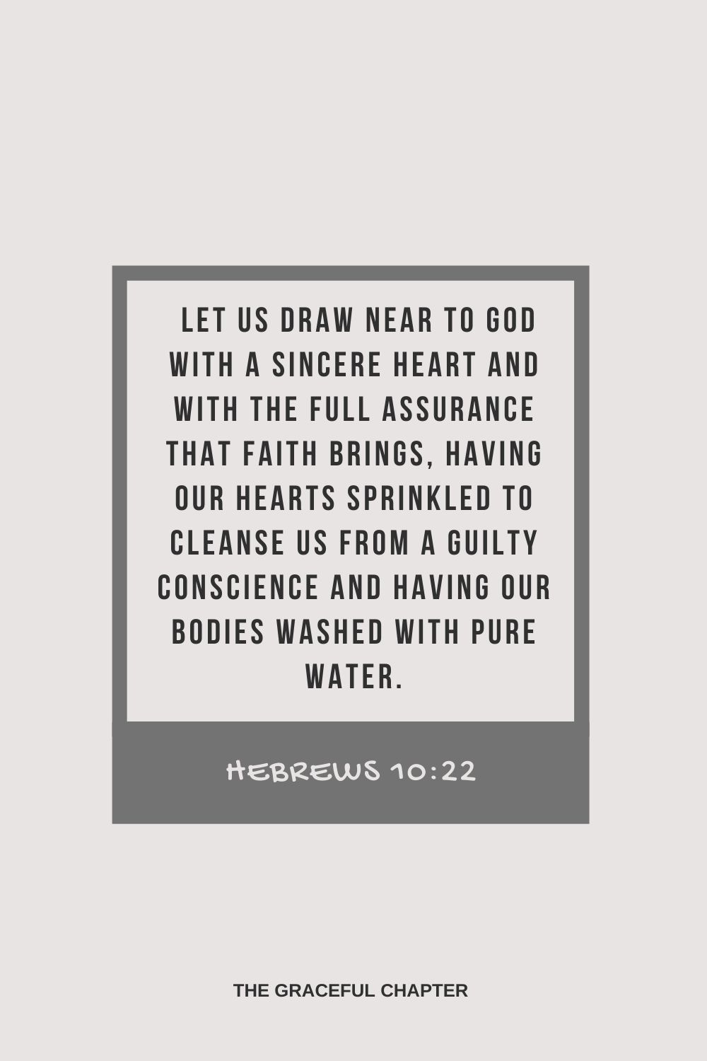 Let us draw near to God with a sincere heart and with the full assurance that faith brings, having our hearts sprinkled to cleanse us from a guilty conscience and having our bodies washed with pure water. Hebrews 10:22