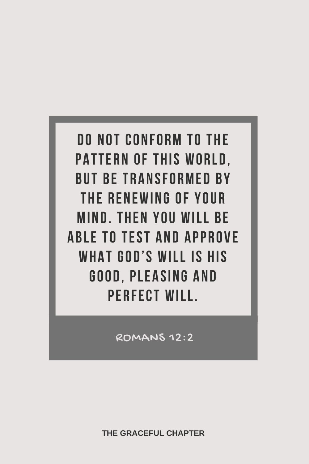 Do not conform to the pattern of this world, but be transformed by the renewing of your mind. Then you will be able to test and approve what God’s will is his good, pleasing and perfect will. Romans 12:2