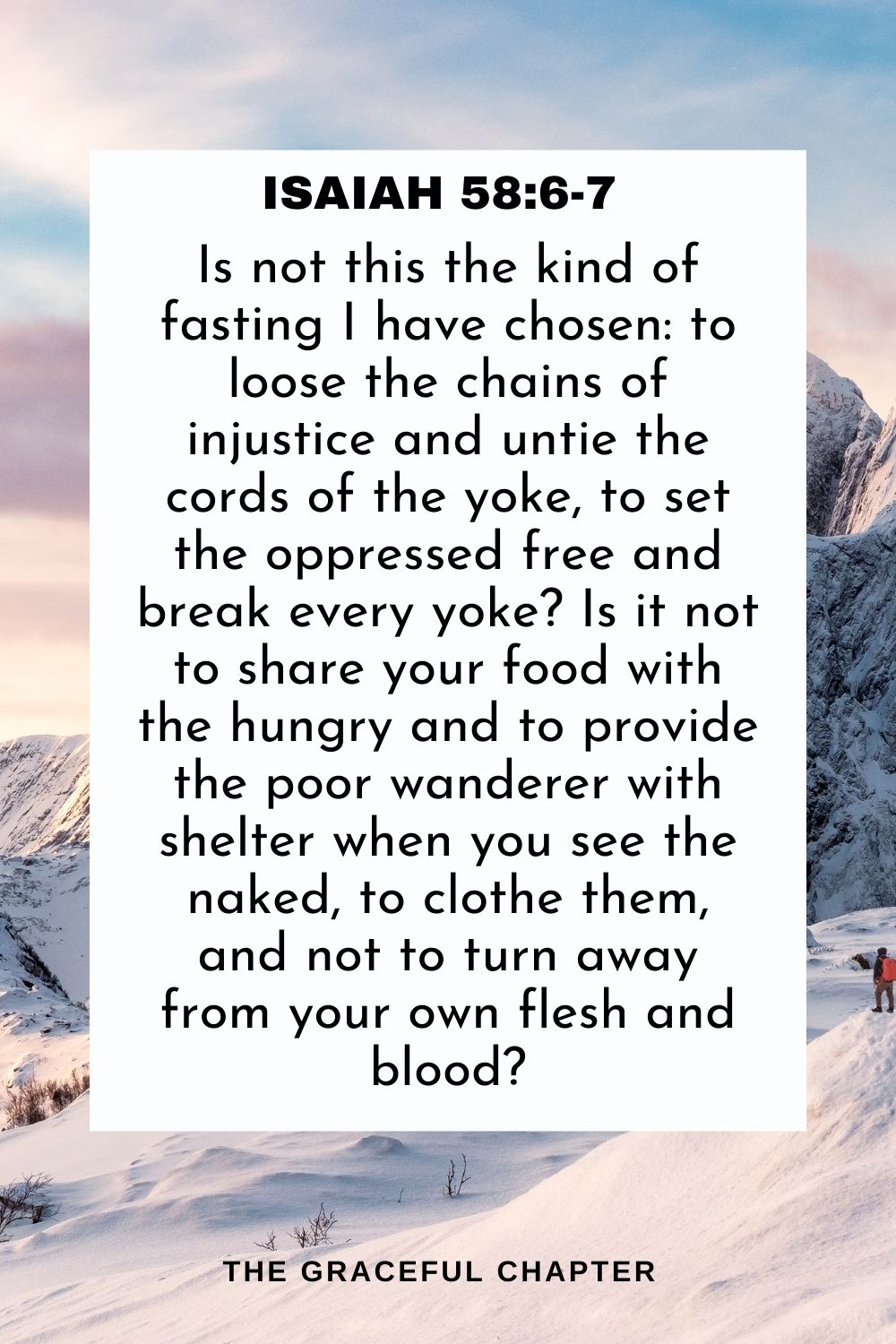 Is not this the kind of fasting I have chosen: to loose the chains of injustice and untie the cords of the yoke, to set the oppressed free and break every yoke? Is it not to share your food with the hungry and to provide the poor wanderer with shelter when you see the naked, to clothe them, and not to turn away from your own flesh and blood? Isaiah 58:6-7