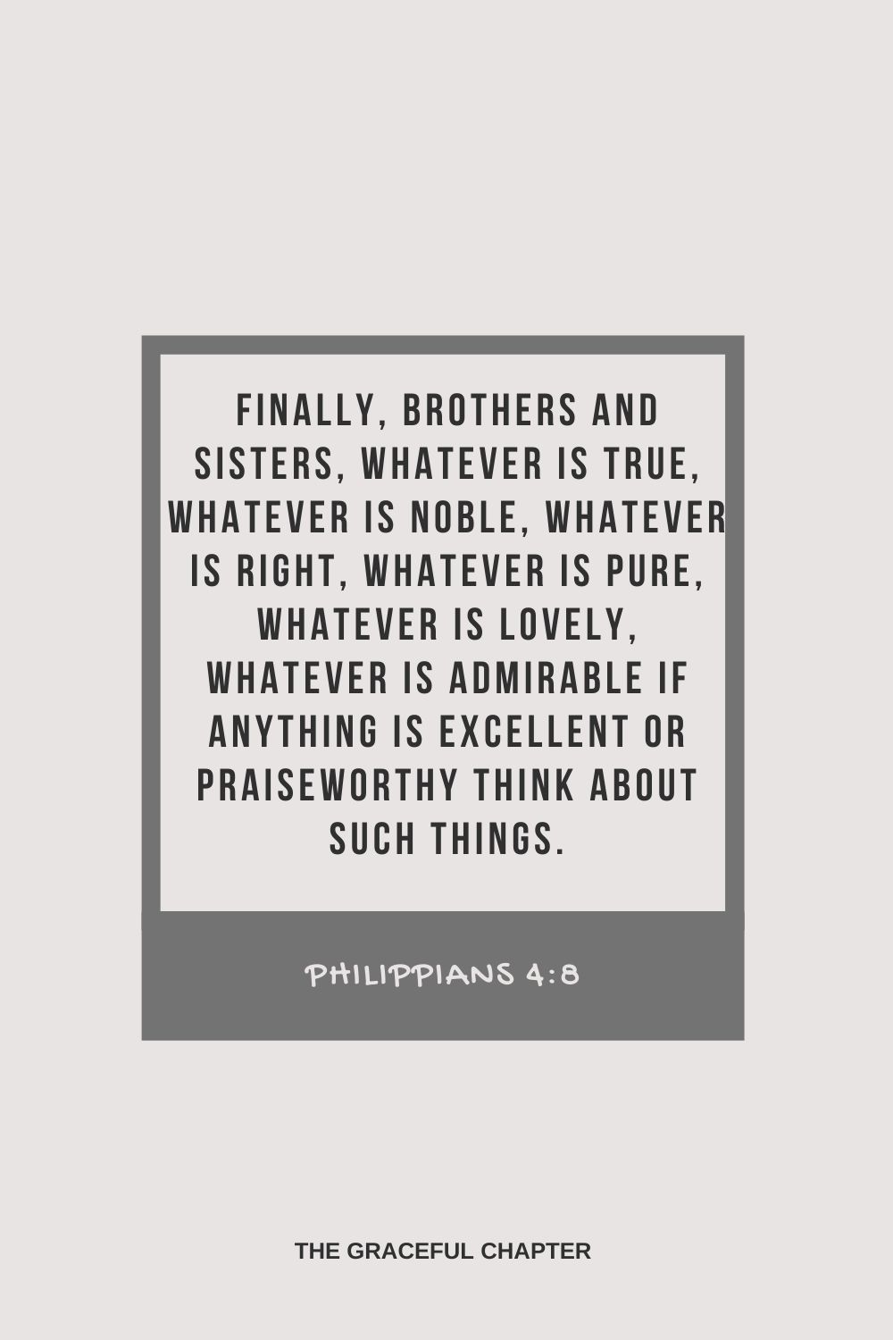 Finally, brothers and sisters, whatever is true, whatever is noble, whatever is right, whatever is pure, whatever is lovely, whatever is admirable if anything is excellent or praiseworthy think about such things. Philippians 4:8