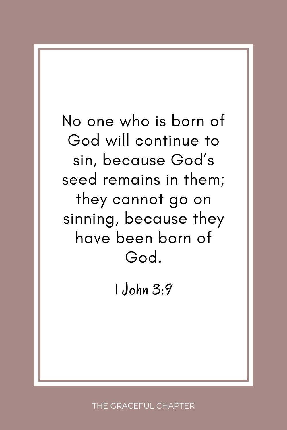 No one who is born of God will continue to sin, because God’s seed remains in them; they cannot go on sinning, because they have been born of God. 1 John 3:9