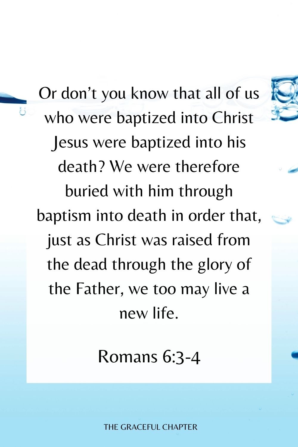 Or don’t you know that all of us who were baptized into Christ Jesus were baptized into his death? We were therefore buried with him through baptism into death in order that, just as Christ was raised from the dead through the glory of the Father, we too may live a new life. Romans 6:3-4