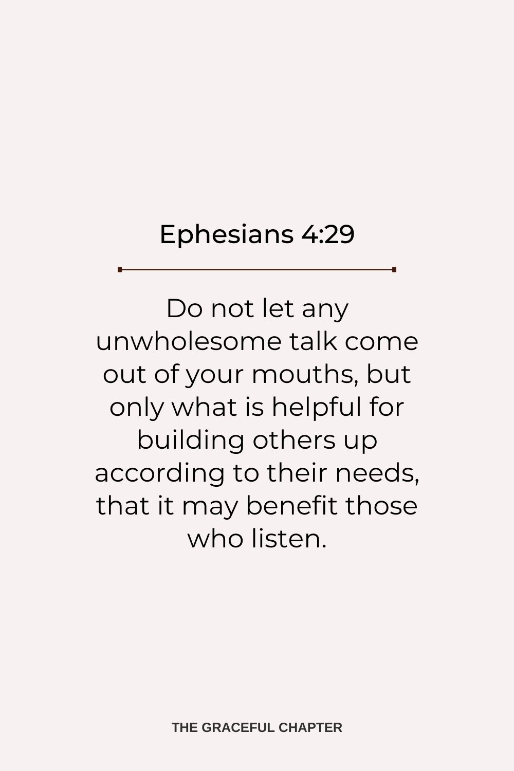 Do not let any unwholesome talk come out of your mouths, but only what is helpful for building others up according to their needs, that it may benefit those who listen. Ephesians 4:29