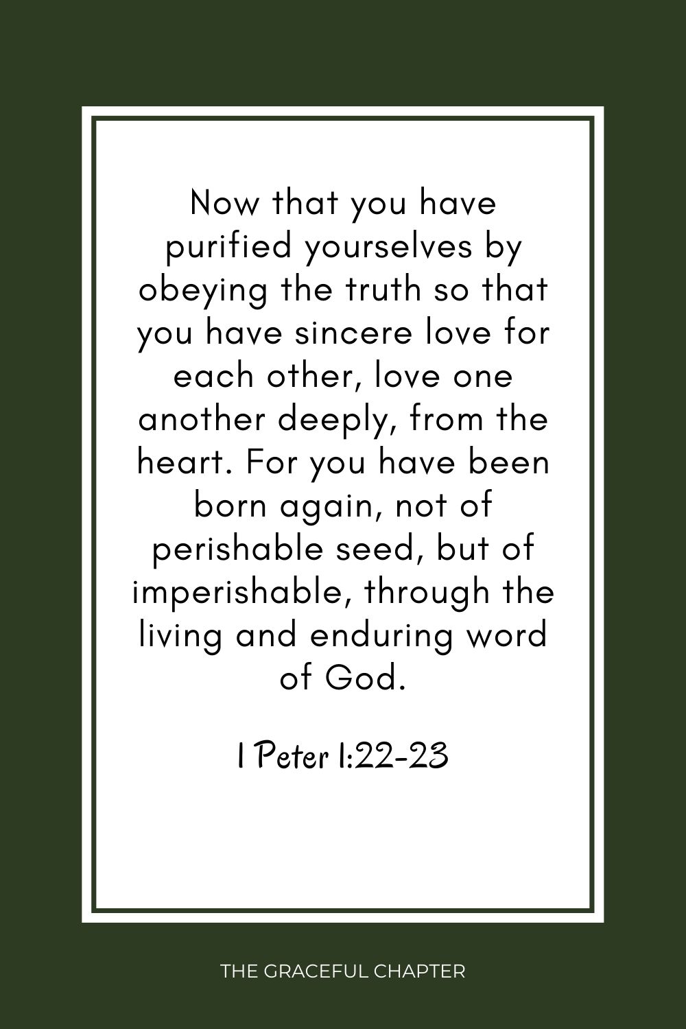 Now that you have purified yourselves by obeying the truth so that you have sincere love for each other, love one another deeply, from the heart. For you have been born again, not of perishable seed, but of imperishable, through the living and enduring word of God. 1 Peter 1:22-23