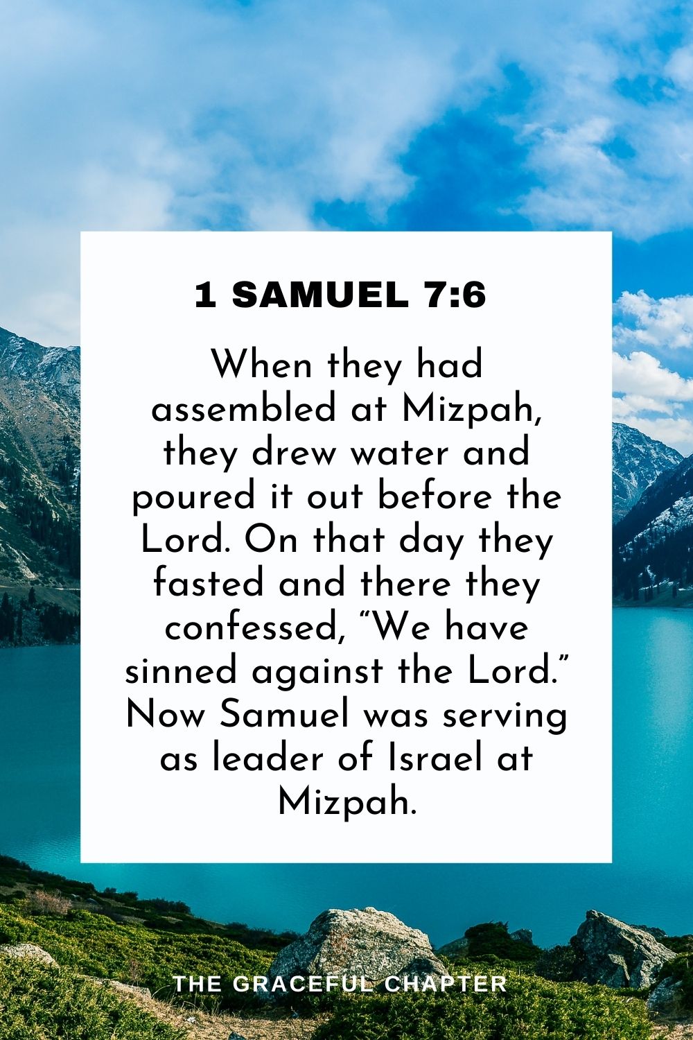 When they had assembled at Mizpah, they drew water and poured it out before the Lord. On that day they fasted and there they confessed, “We have sinned against the Lord.” Now Samuel was serving as leader of Israel at Mizpah. 1 Samuel 7:6