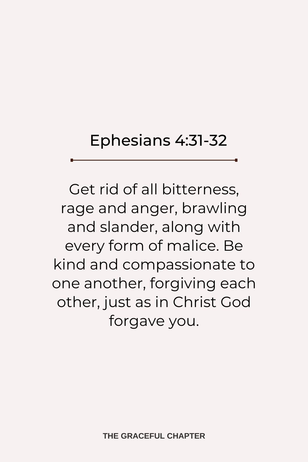 Get rid of all bitterness, rage and anger, brawling and slander, along with every form of malice. Be kind and compassionate to one another, forgiving each other, just as in Christ God forgave you. Ephesians 4:31-32
