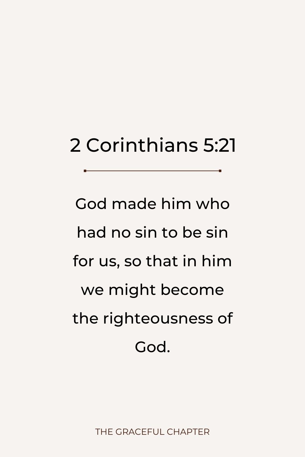 God made him who had no sin to be sin for us, so that in him we might become the righteousness of God.God made him who had no sin to be sin for us, so that in him we might become the righteousness of God. 2 Corinthians 5:21