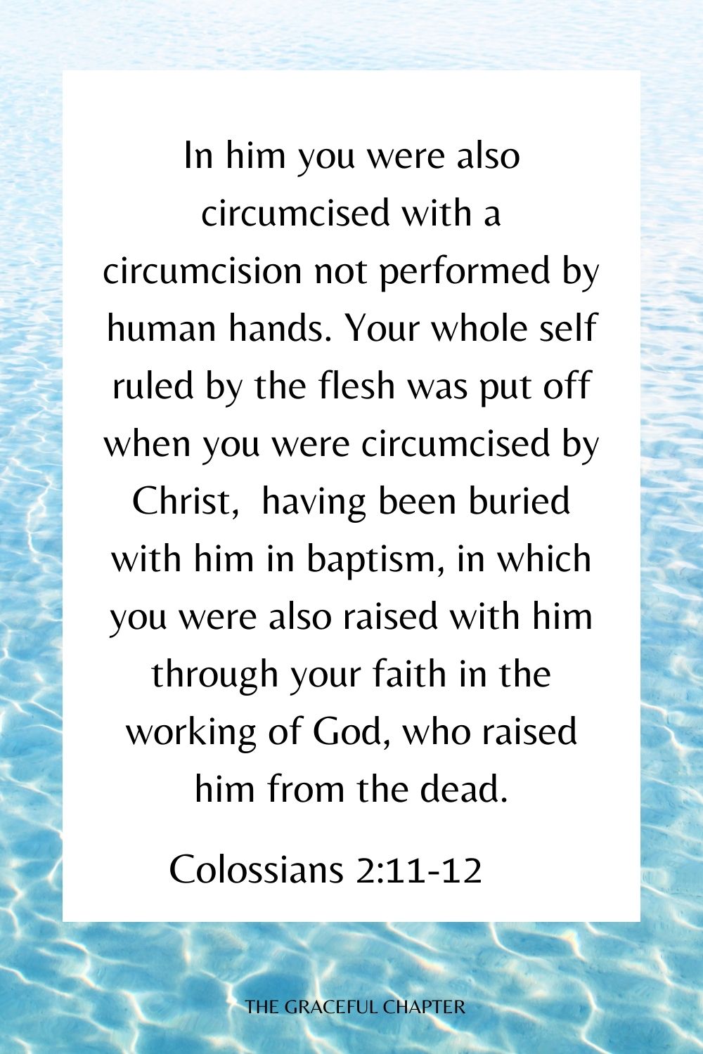 In him you were also circumcised with a circumcision not performed by human hands. Your whole self ruled by the flesh was put off when you were circumcised by Christ,  having been buried with him in baptism, in which you were also raised with him through your faith in the working of God, who raised him from the dead. Colossians 2:11-12