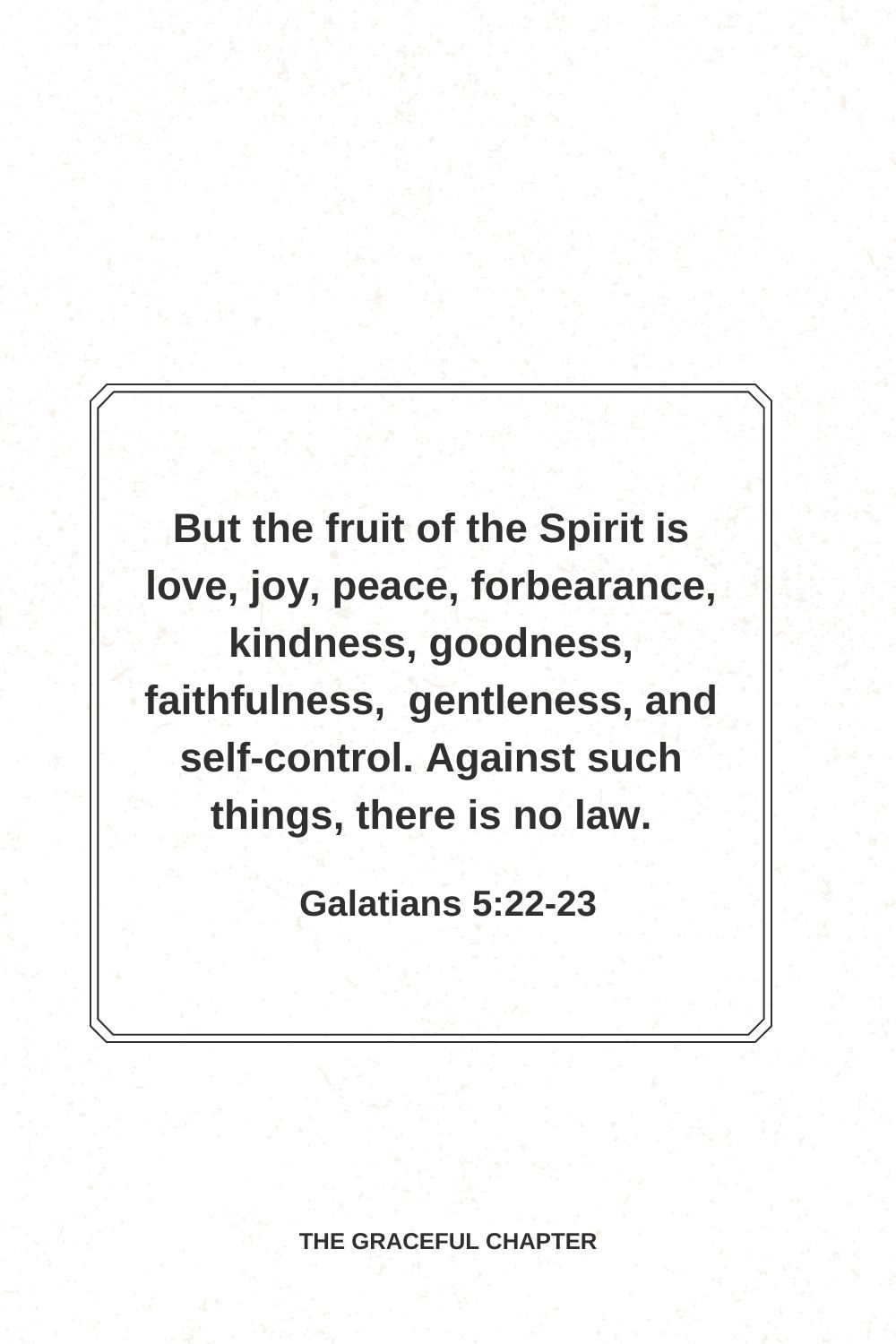 But the fruit of the Spirit is love, joy, peace, forbearance, kindness, goodness, faithfulness,  gentleness, and self-control. Against such things, there is no law. Galatians 5:22-23