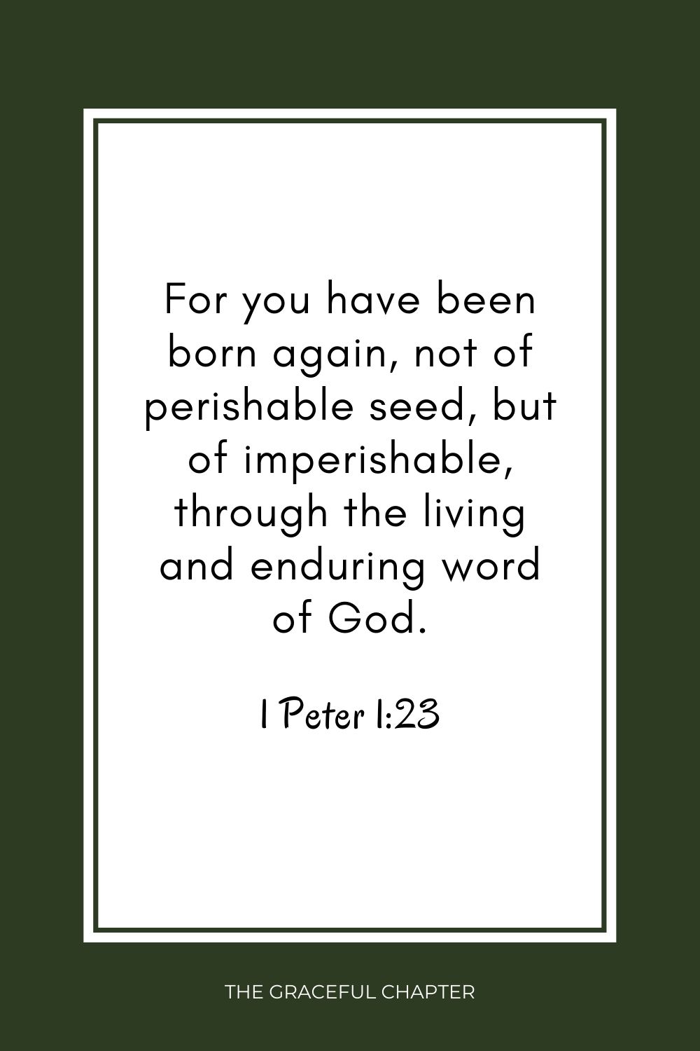 For you have been born again, not of perishable seed, but of imperishable, through the living and enduring word of God. 1 Peter 1:23