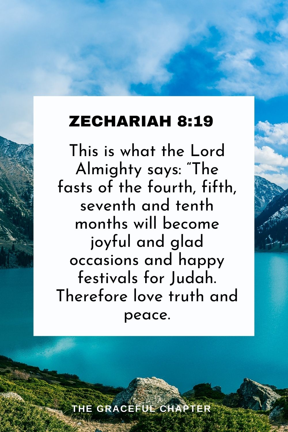This is what the Lord Almighty says: “The fasts of the fourth, fifth, seventh and tenth months will become joyful and glad occasions and happy festivals for Judah. Therefore love truth and peace. Zechariah 8:19