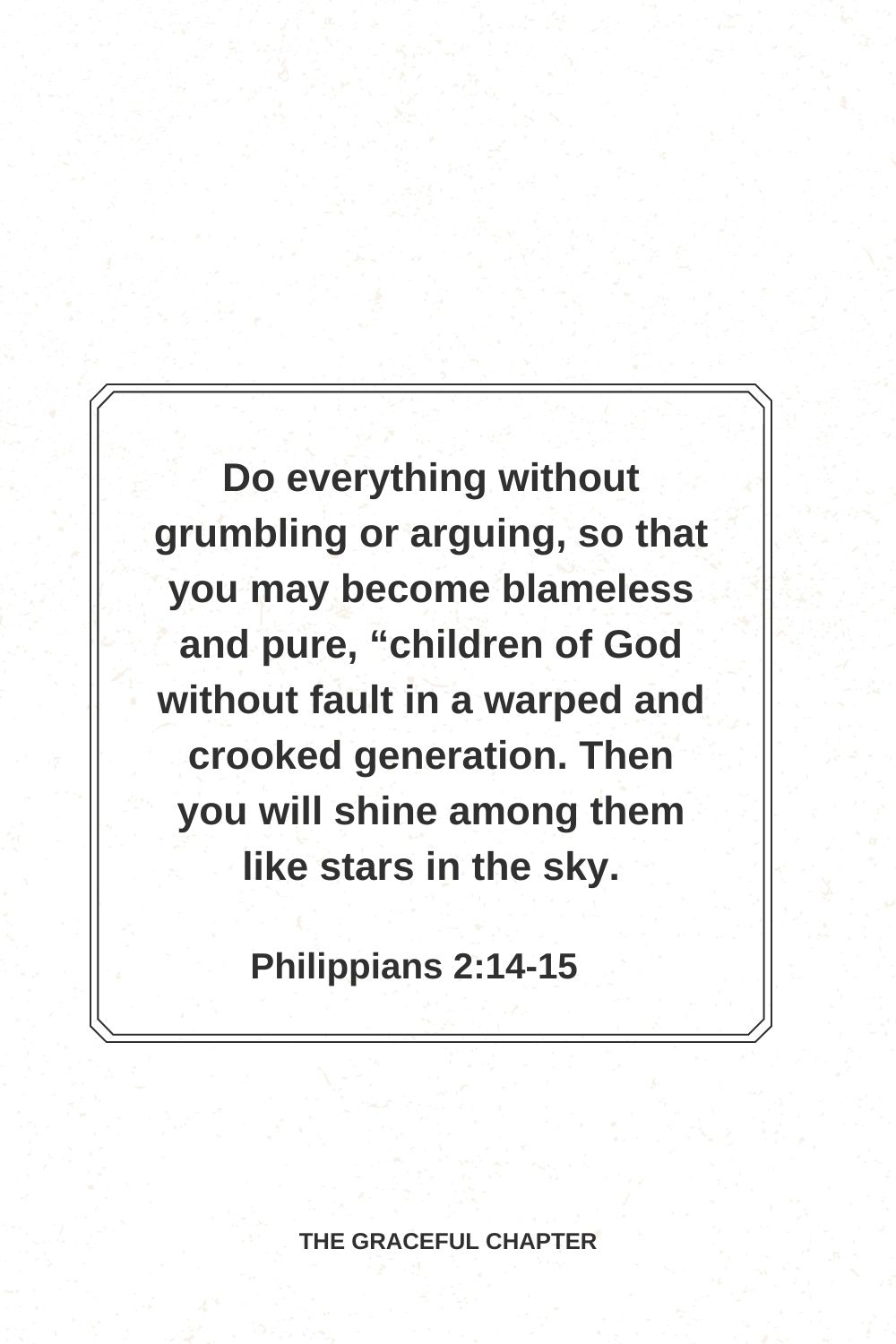 Do everything without grumbling or arguing, so that you may become blameless and pure, “children of God without fault in a warped and crooked generation. Then you will shine among them like stars in the sky. Philippians 2:14-15