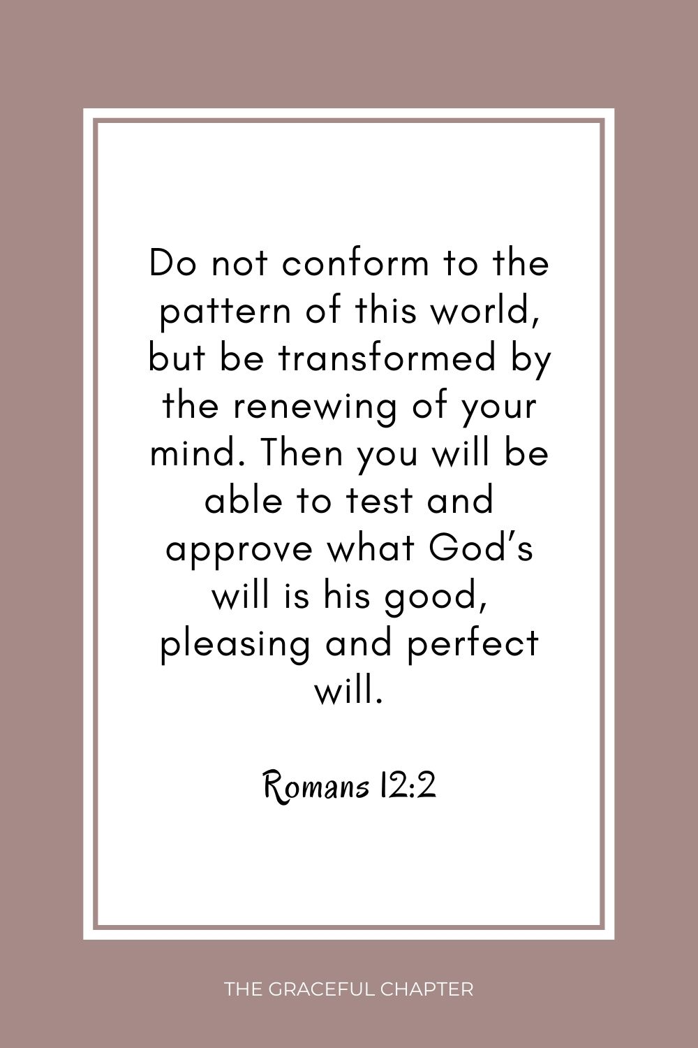 Do not conform to the pattern of this world, but be transformed by the renewing of your mind. Then you will be able to test and approve what God’s will is his good, pleasing and perfect will. Romans 12:2