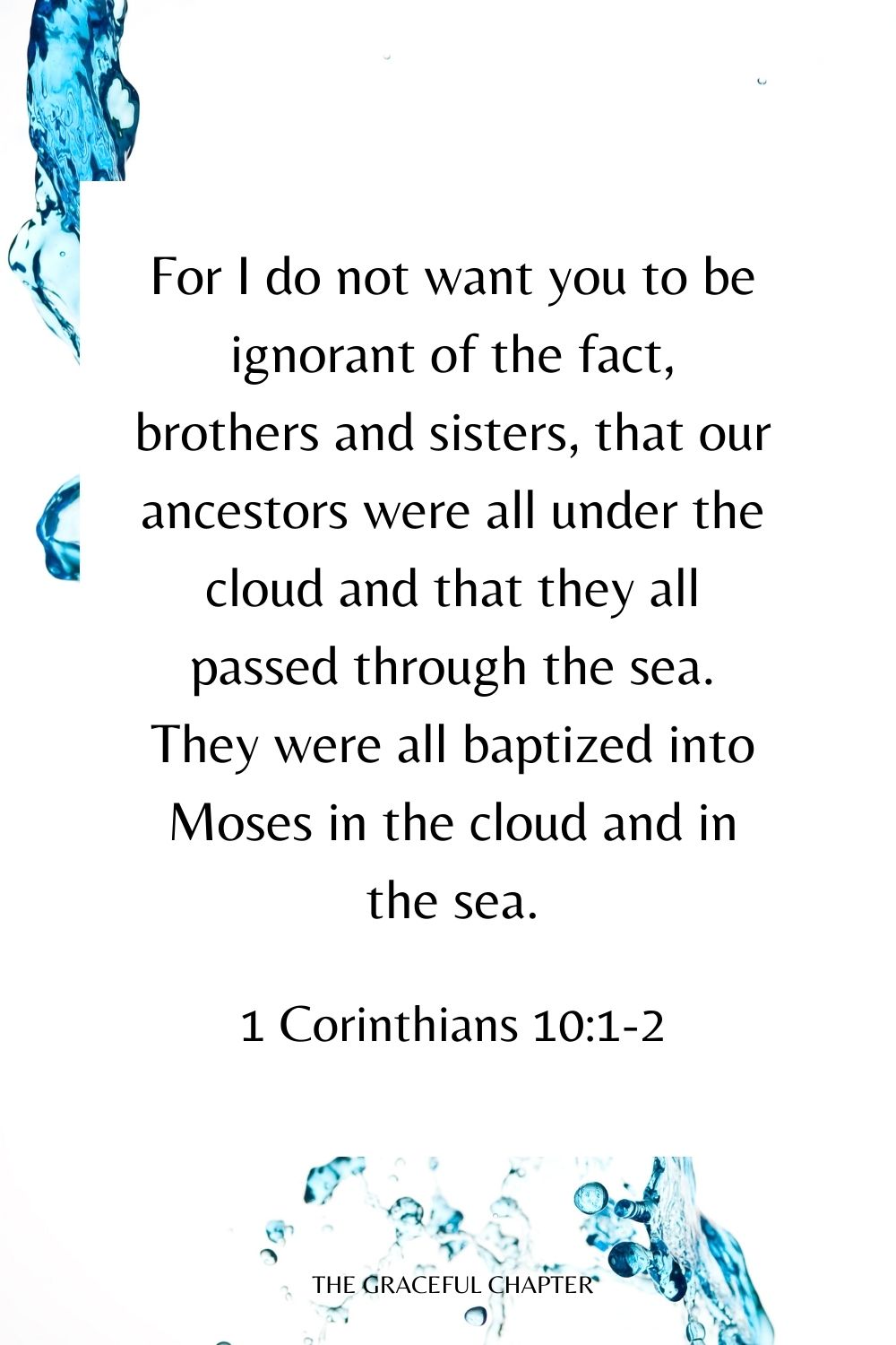 For I do not want you to be ignorant of the fact, brothers and sisters, that our ancestors were all under the cloud and that they all passed through the sea. They were all baptized into Moses in the cloud and in the sea. 1 Corinthians 10:1-2