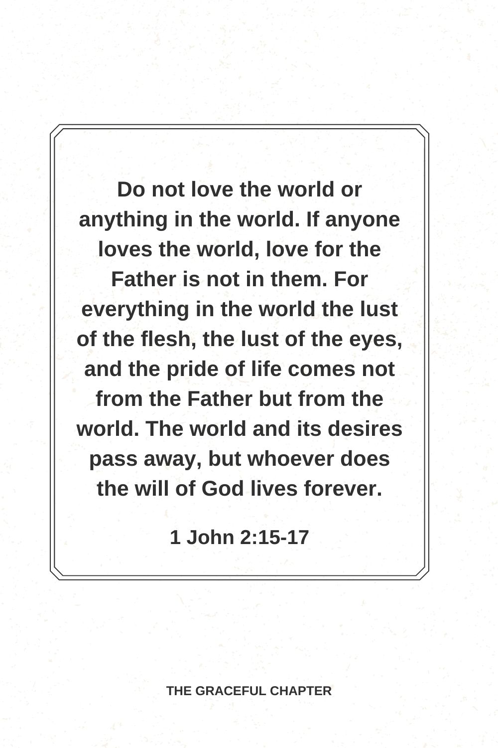 Do not love the world or anything in the world. If anyone loves the world, love for the Father is not in them. For everything in the world the lust of the flesh, the lust of the eyes, and the pride of life comes not from the Father but from the world. The world and its desires pass away, but whoever does the will of God lives forever. 1 John 2:15-17