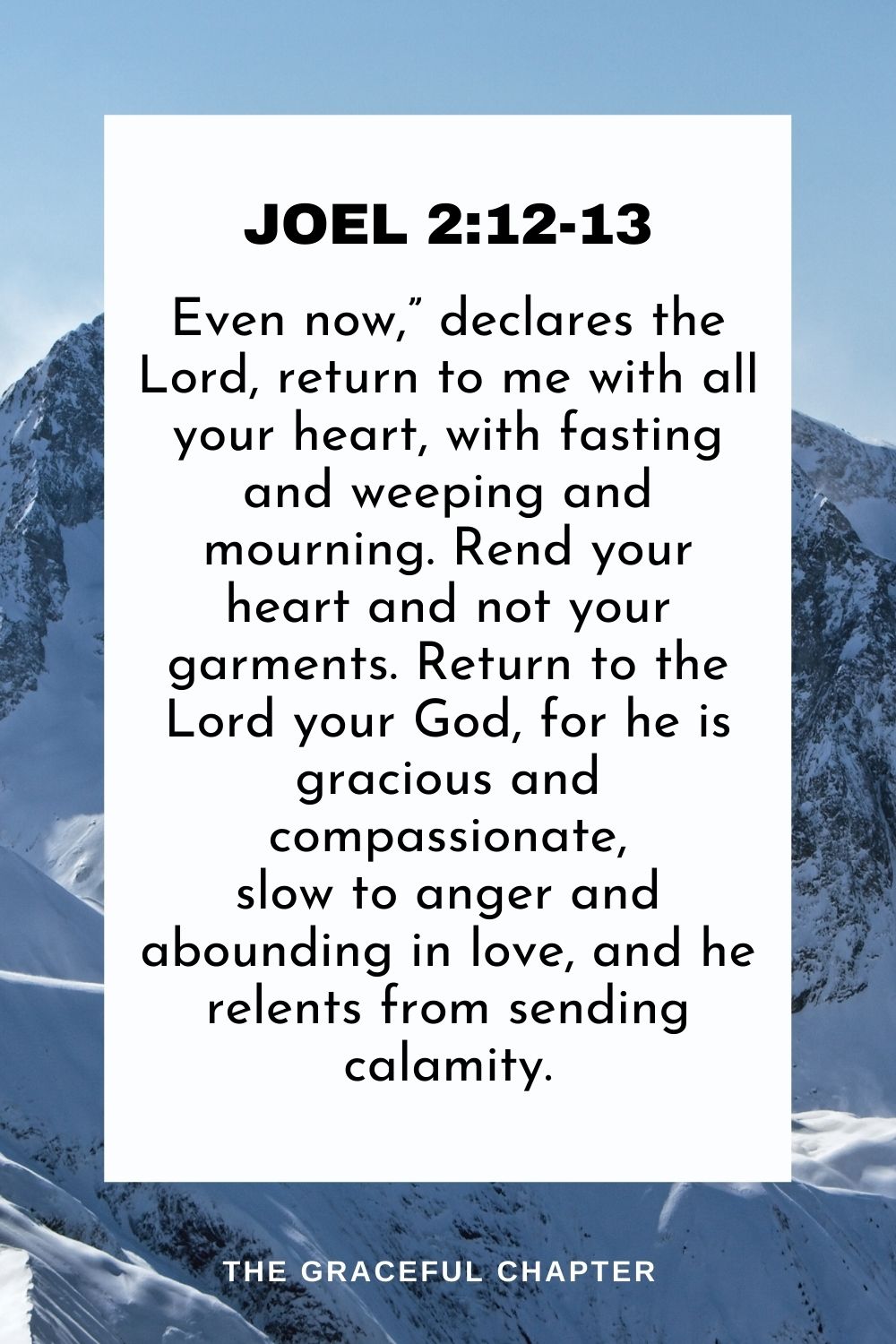 Even now,” declares the Lord, return to me with all your heart, with fasting and weeping and mourning. Rend your heart and not your garments. Return to the Lord your God, for he is gracious and compassionate, slow to anger and abounding in love, and he relents from sending calamity. Joel 2:12-13