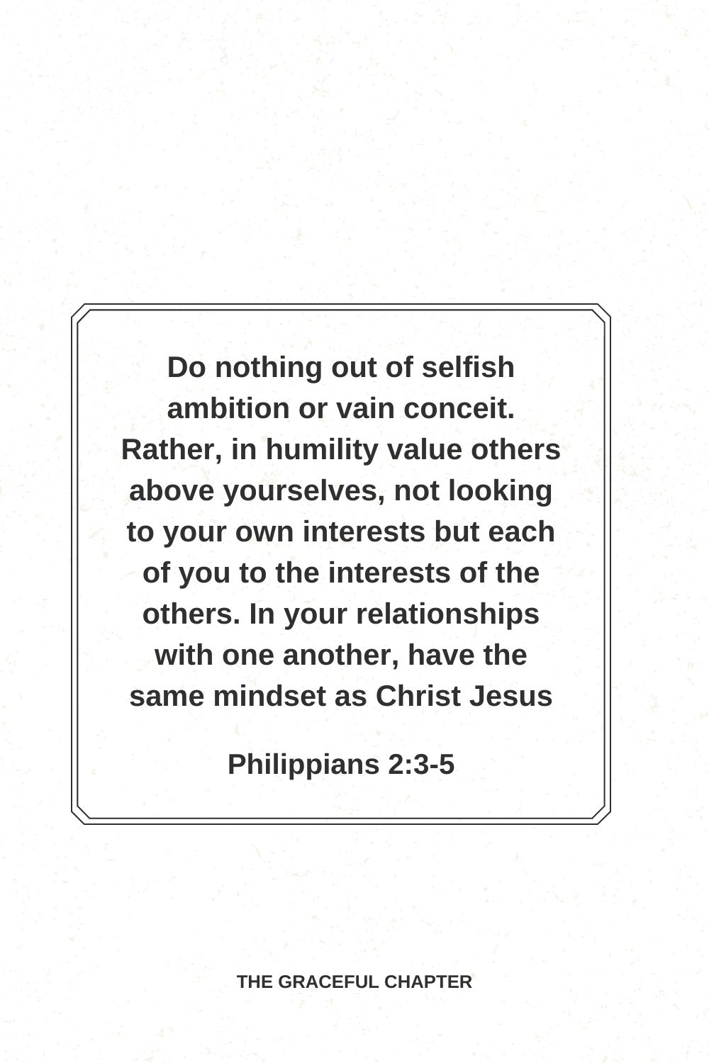 Do nothing out of selfish ambition or vain conceit. Rather, in humility value others above yourselves, not looking to your own interests but each of you to the interests of the others. In your relationships with one another, have the same mindset as Christ Jesus. Philippians 2:3-5