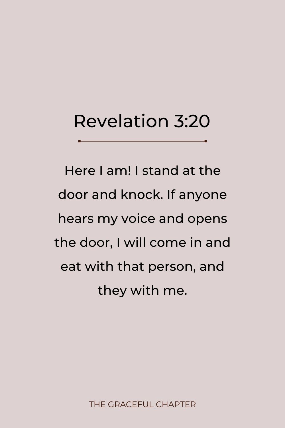Here I am! I stand at the door and knock. If anyone hears my voice and opens the door, I will come in and eat with that person, and they with me. Revelation 3:20