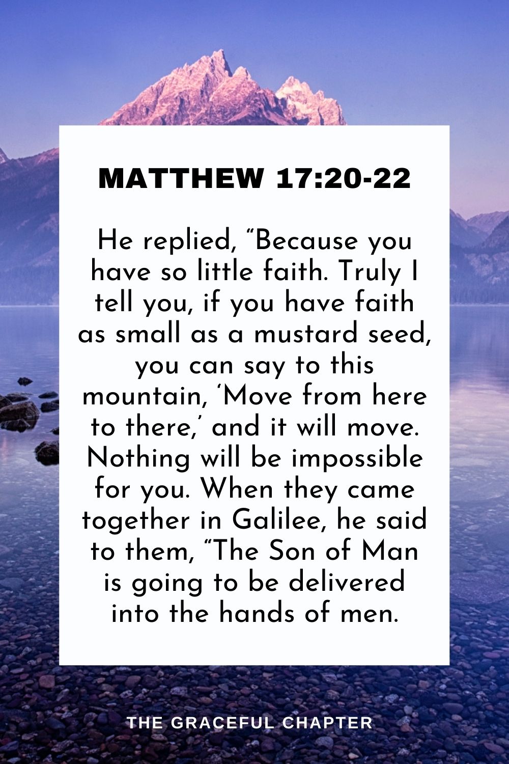 He replied, “Because you have so little faith. Truly I tell you, if you have faith as small as a mustard seed, you can say to this mountain, ‘Move from here to there,’ and it will move. Nothing will be impossible for you. When they came together in Galilee, he said to them, “The Son of Man is going to be delivered into the hands of men. Matthew 17:20-22