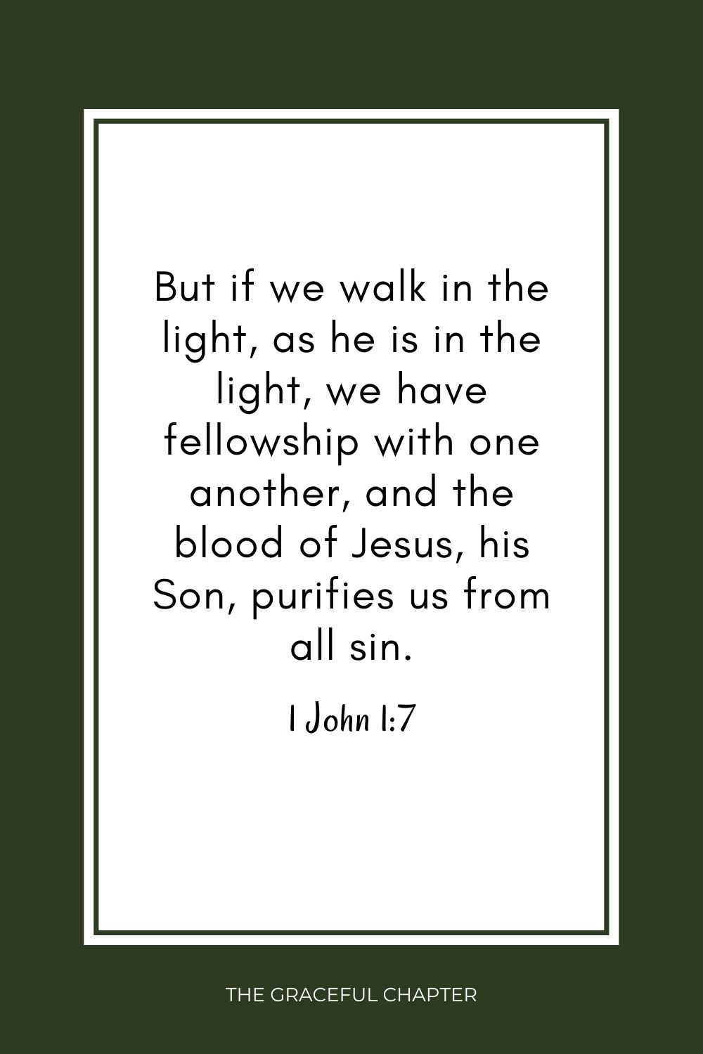 But if we walk in the light, as he is in the light, we have fellowship with one another, and the blood of Jesus, his Son, purifies us from all sin. 1 John 1:7