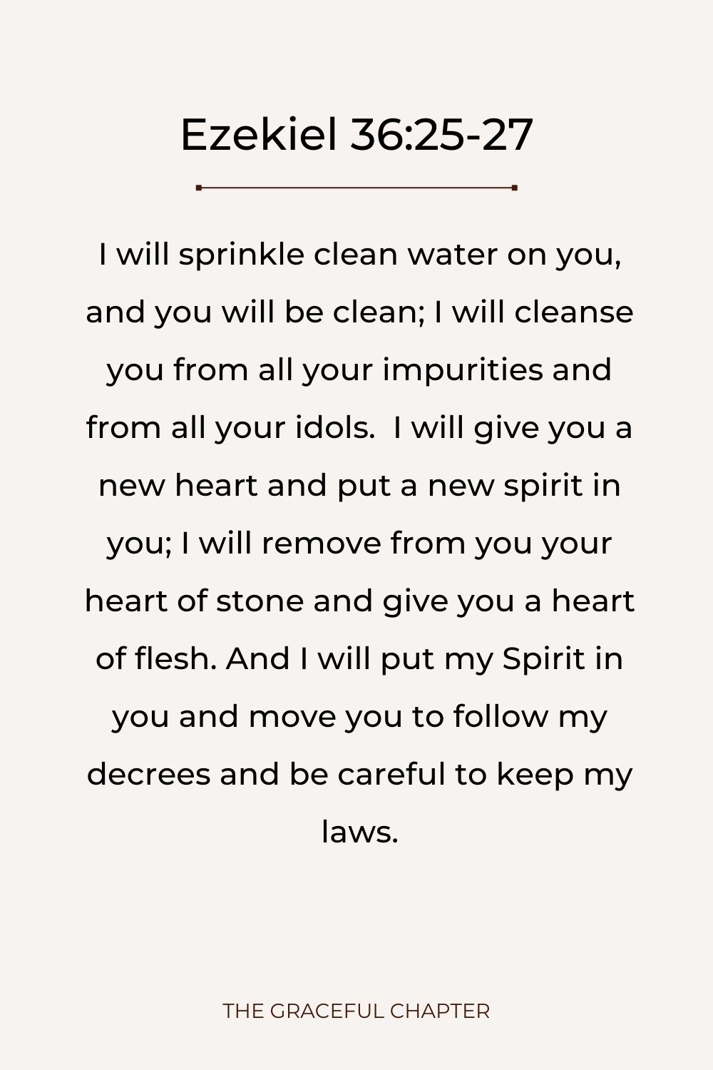 I will sprinkle clean water on you, and you will be clean; I will cleanse you from all your impurities and from all your idols.  I will give you a new heart and put a new spirit in you; I will remove from you your heart of stone and give you a heart of flesh. And I will put my Spirit in you and move you to follow my decrees and be careful to keep my laws. Ezekiel 36:25-27
