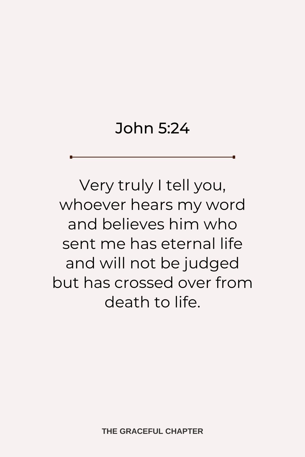 Very truly I tell you, whoever hears my word and believes him who sent me has eternal life and will not be judged but has crossed over from death to life. John 5:24