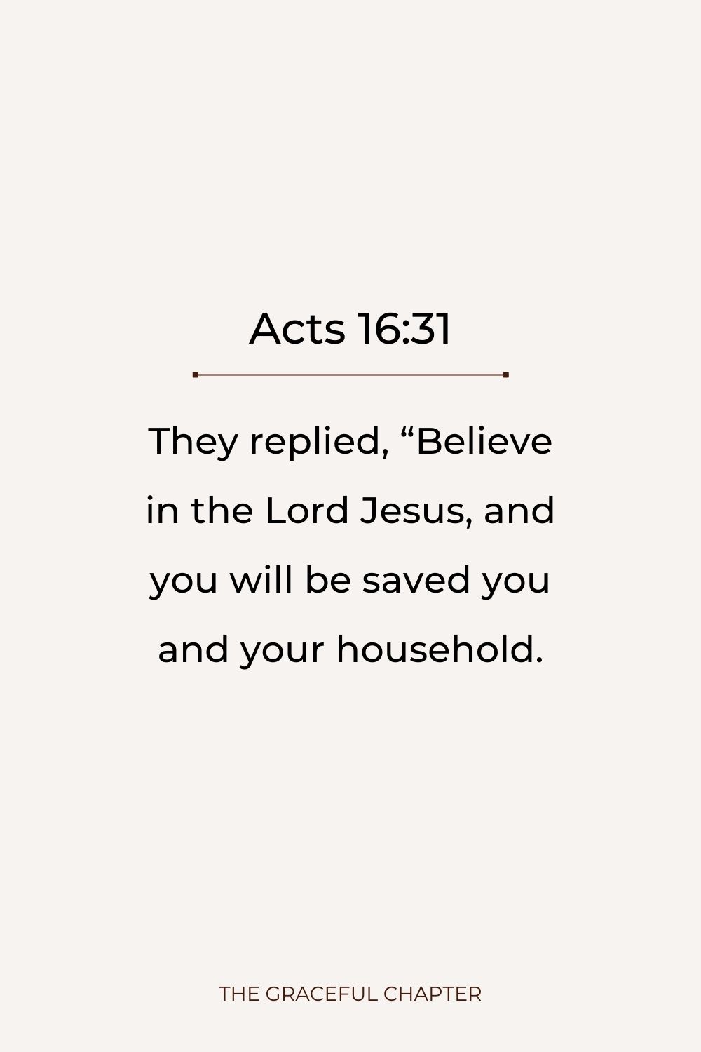 They replied, “Believe in the Lord Jesus, and you will be saved you and your household. Acts 16:31