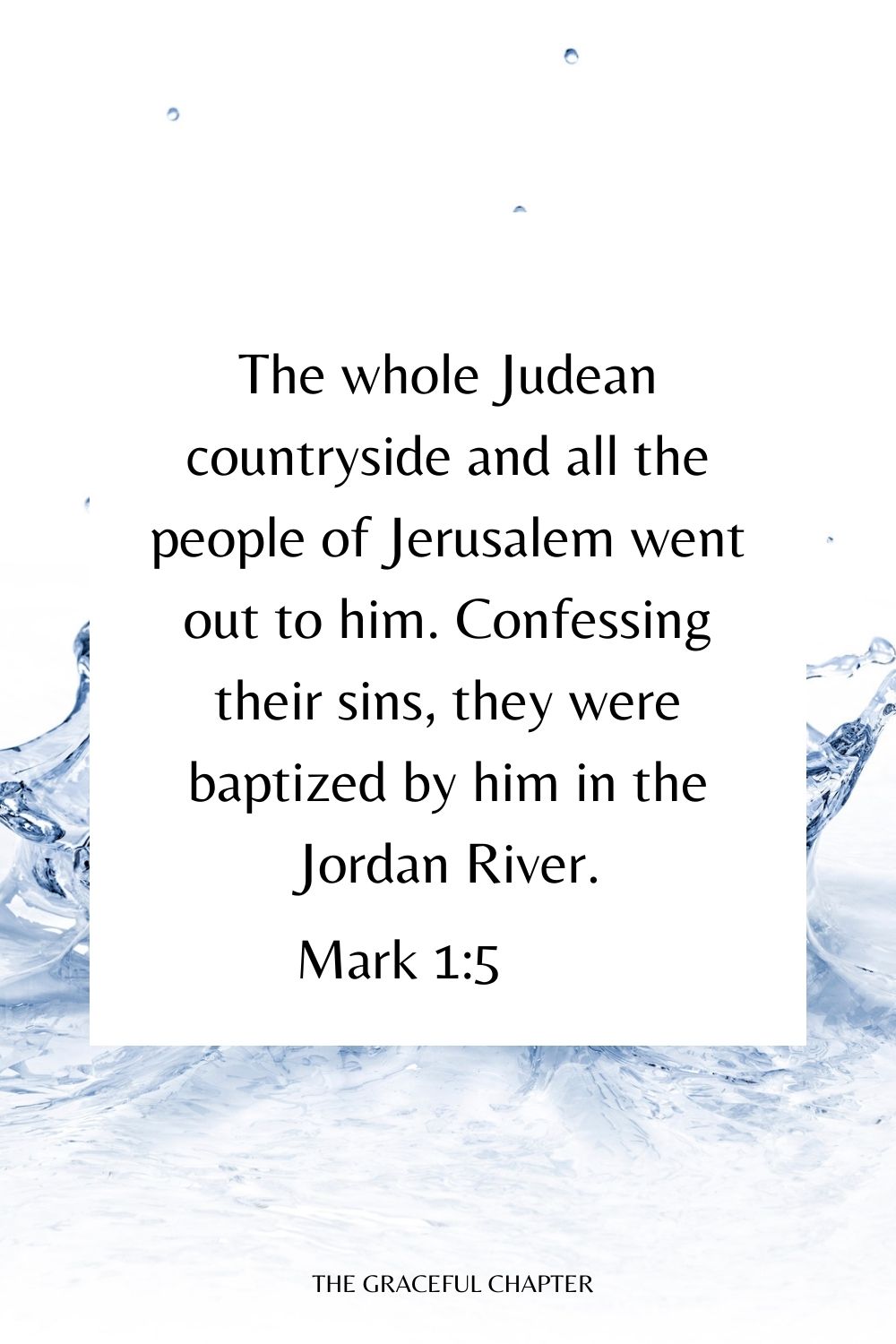 The whole Judean countryside and all the people of Jerusalem went out to him. Confessing their sins, they were baptized by him in the Jordan River. Mark 1:5