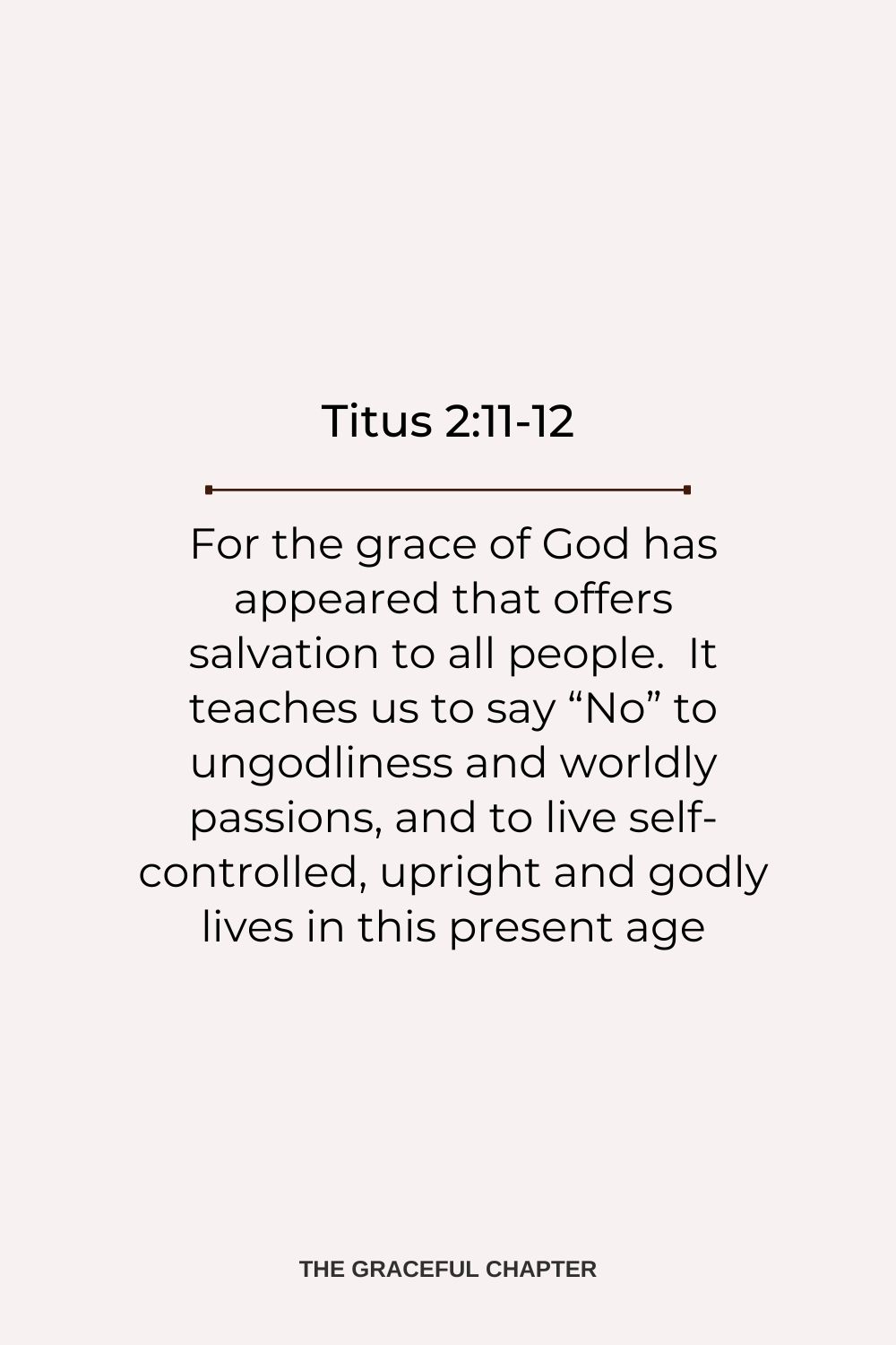 For the grace of God has appeared that offers salvation to all people.  It teaches us to say “No” to ungodliness and worldly passions, and to live self-controlled, upright and godly lives in this present age. Titus 2:11-12