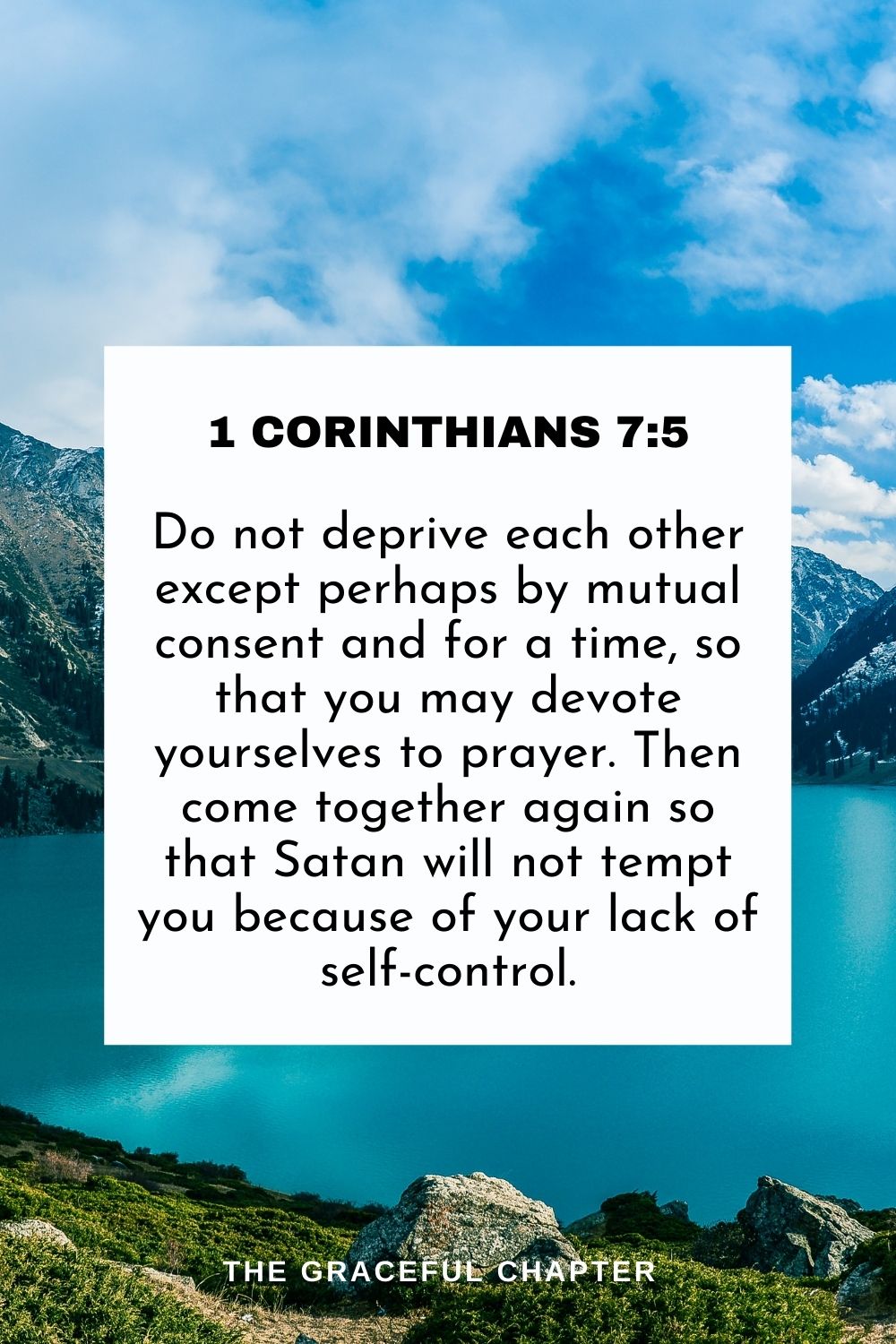 Do not deprive each other except perhaps by mutual consent and for a time, so that you may devote yourselves to prayer. Then come together again so that Satan will not tempt you because of your lack of self-control. 1 Corinthians 7:5