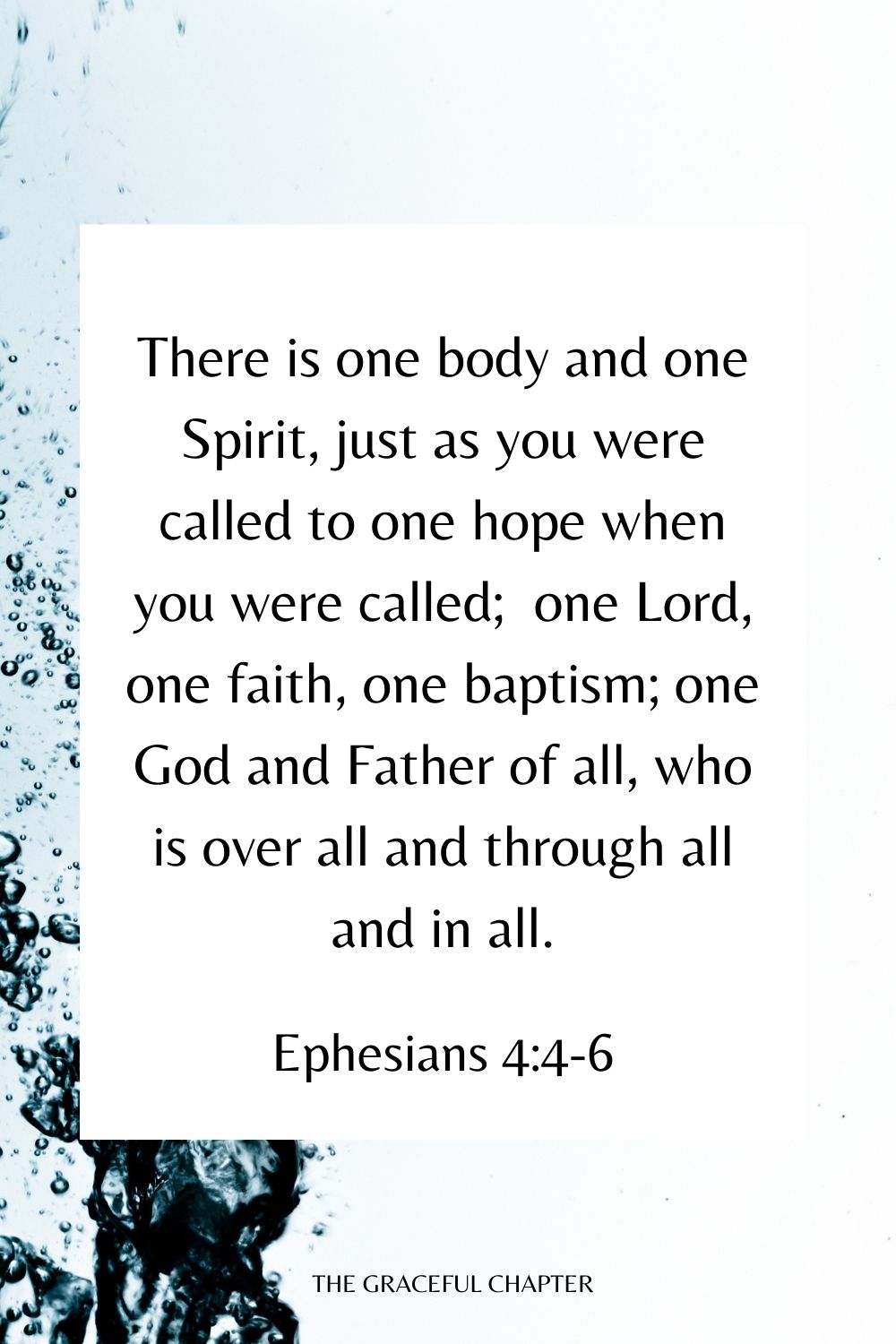 There is one body and one Spirit, just as you were called to one hope when you were called;  one Lord, one faith, one baptism; one God and Father of all, who is over all and through all and in all. Ephesians 4:4-6