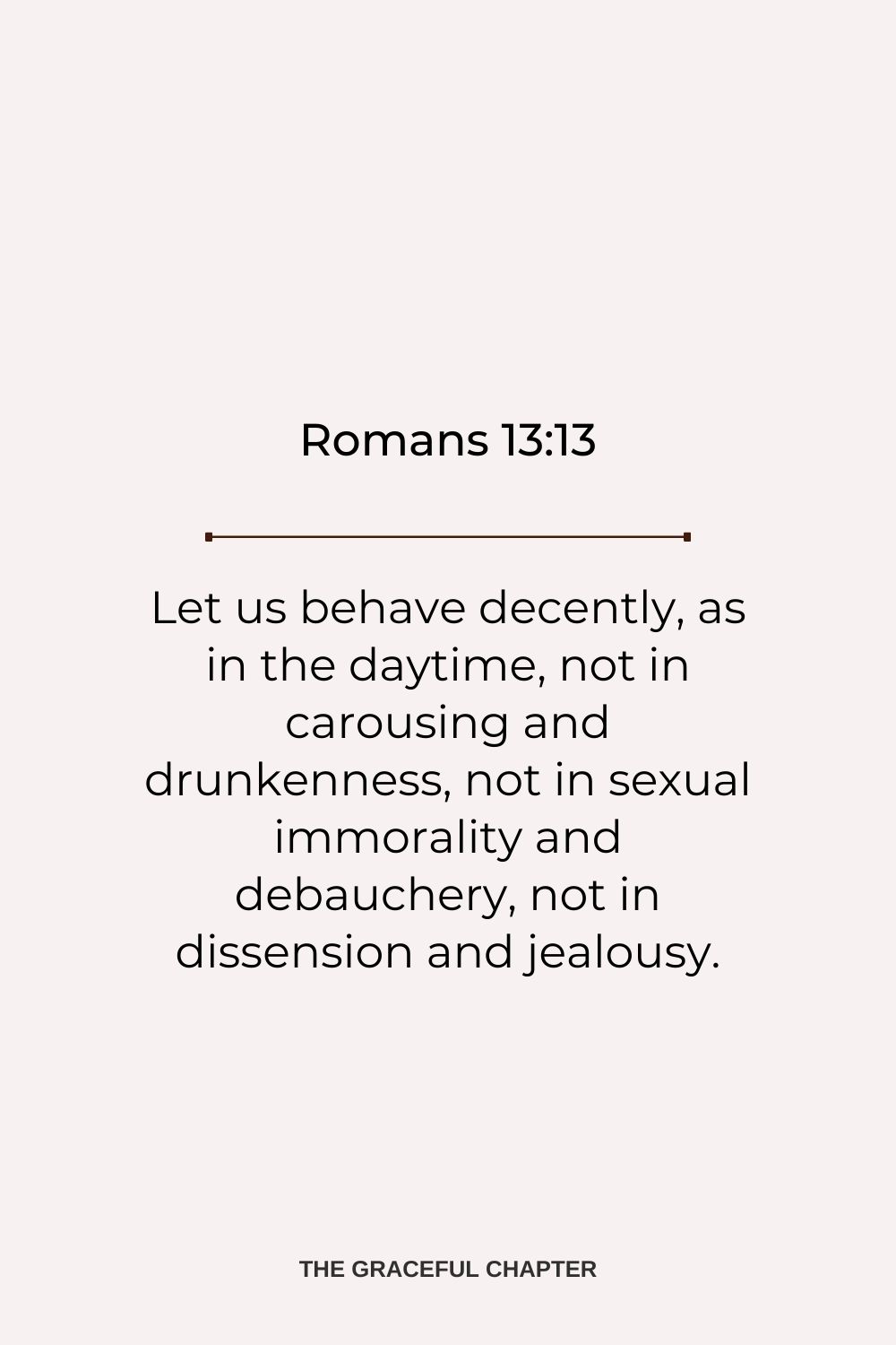 Let us behave decently, as in the daytime, not in carousing and drunkenness, not in sexual immorality and debauchery, not in dissension and jealousy. Romans 13:13
