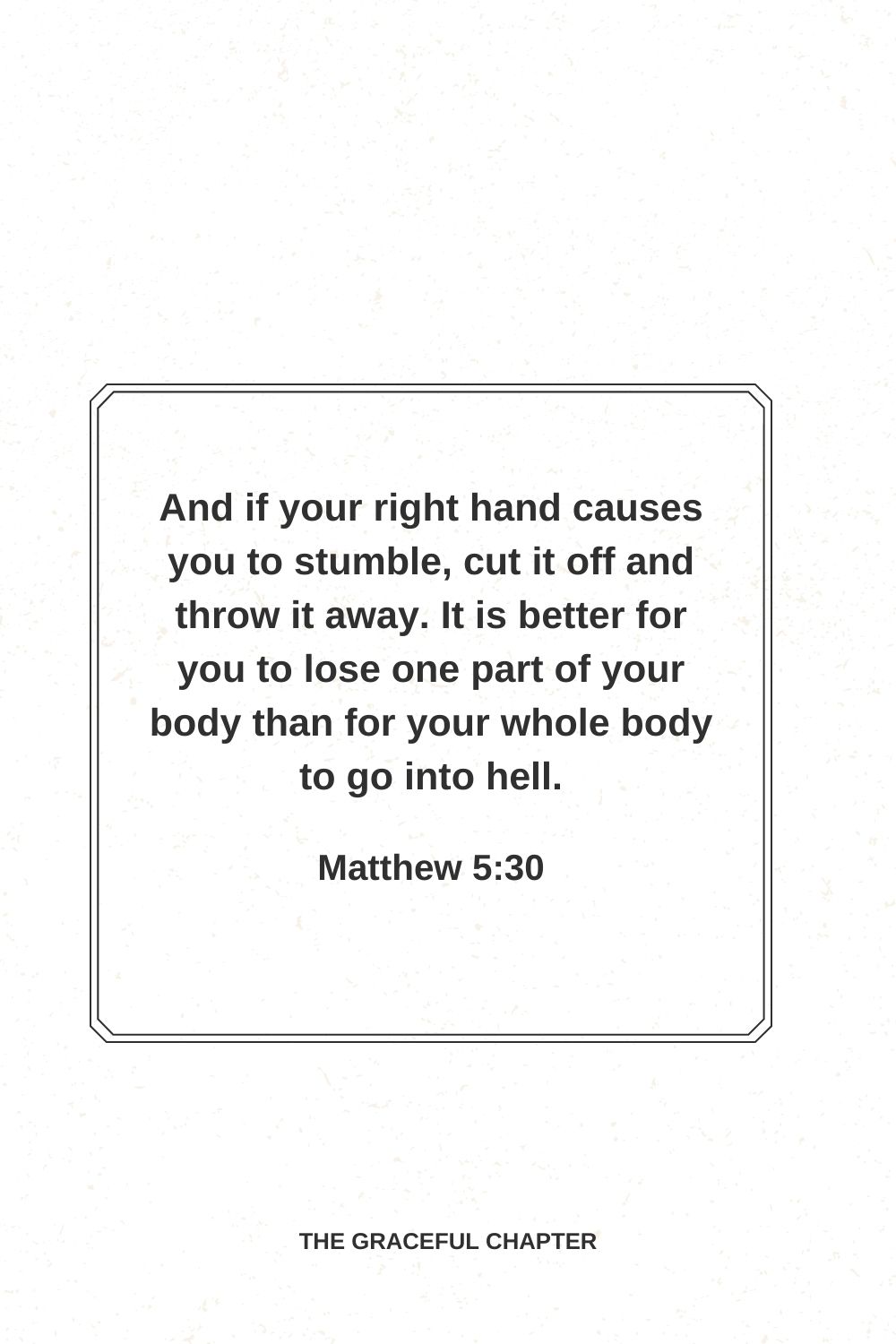 And if your right hand causes you to stumble, cut it off and throw it away. It is better for you to lose one part of your body than for your whole body to go into hell. Matthew 5:30