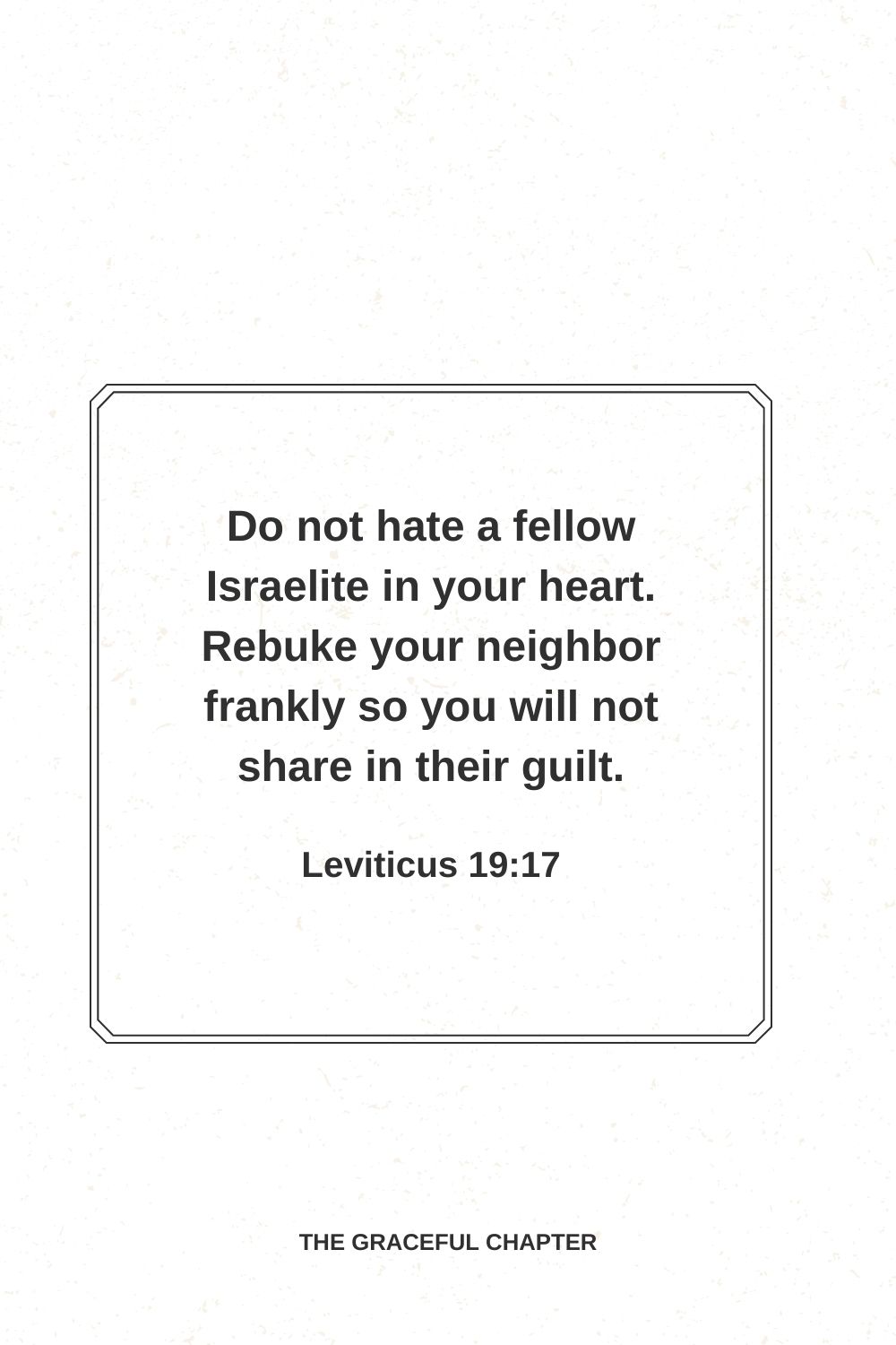 Do not hate a fellow Israelite in your heart. Rebuke your neighbor frankly so you will not share in their guilt. Leviticus 19:17