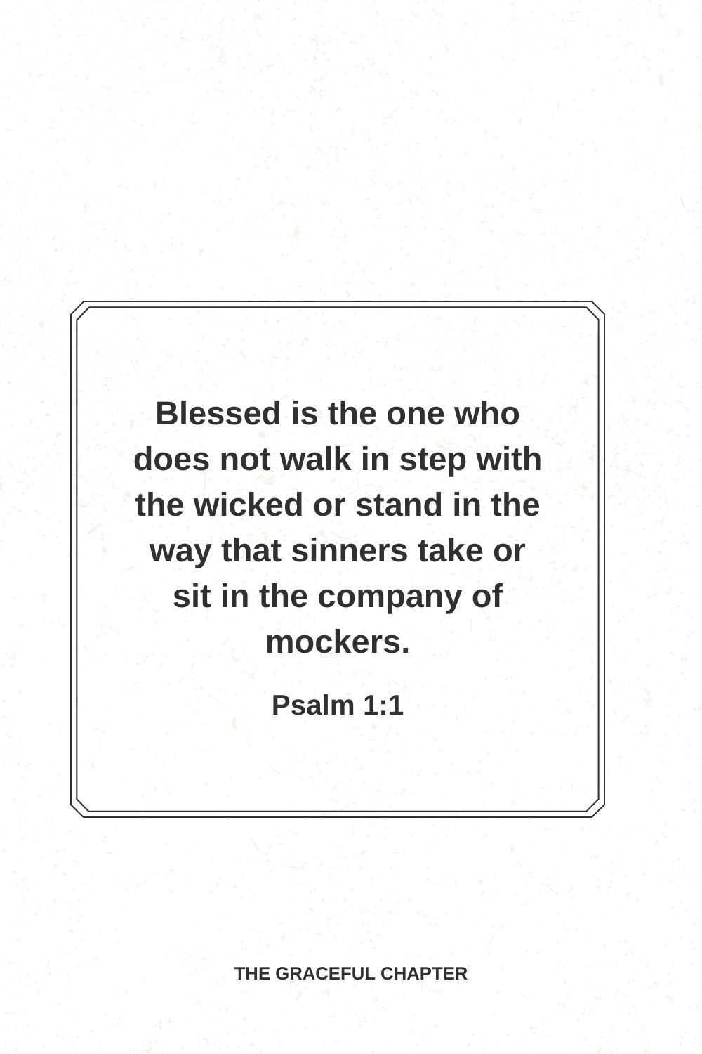 Blessed is the one who does not walk in step with the wicked or stand in the way that sinners take or sit in the company of mockers. Psalm 1:1