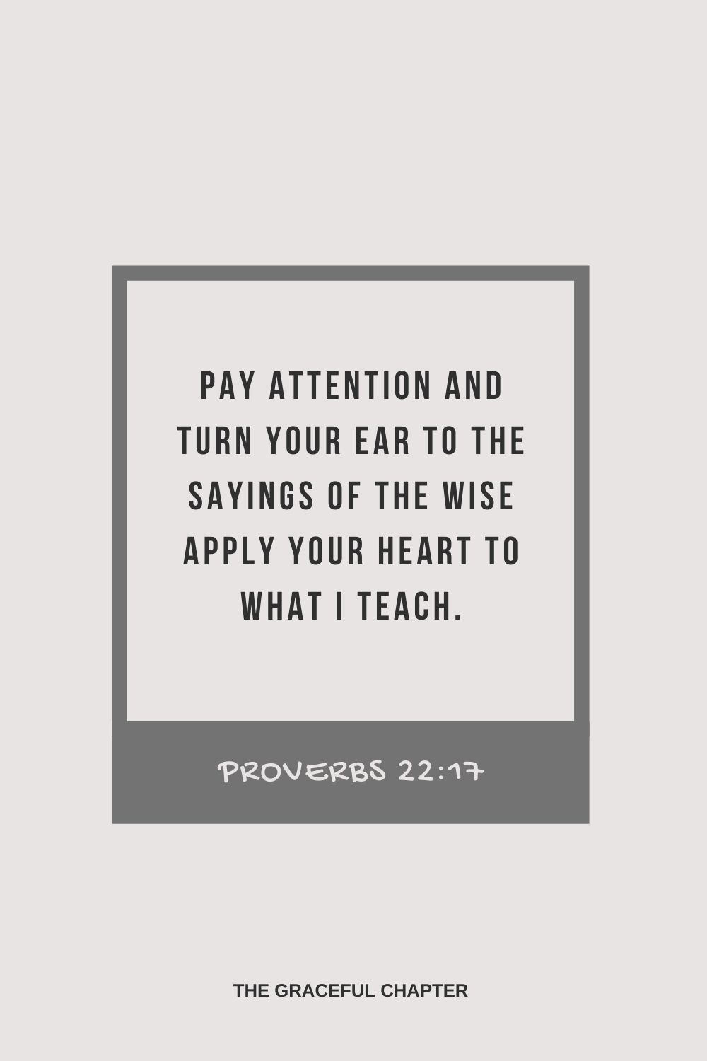 Pay attention and turn your ear to the sayings of the wise apply your heart to what I teach. Proverbs 22:17